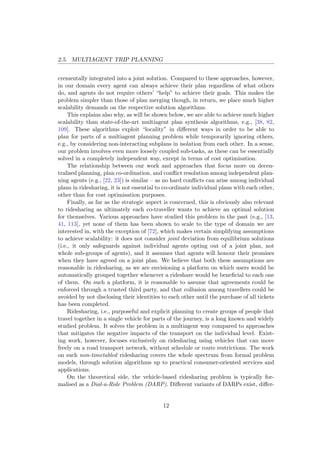 2.5. MULTIAGENT TRIP PLANNING
crementally integrated into a joint solution. Compared to these approaches, however,
in our domain every agent can always achieve their plan regardless of what others
do, and agents do not require others’ “help” to achieve their goals. This makes the
problem simpler than those of plan merging though, in return, we place much higher
scalability demands on the respective solution algorithms.
This explains also why, as will be shown below, we are able to achieve much higher
scalability than state-of-the-art multiagent plan synthesis algorithms, e.g., [38, 82,
109]. These algorithms exploit “locality” in diﬀerent ways in order to be able to
plan for parts of a multiagent planning problem while temporarily ignoring others,
e.g., by considering non-interacting subplans in isolation from each other. In a sense,
our problem involves even more loosely coupled sub-tasks, as these can be essentially
solved in a completely independent way, except in terms of cost optimisation.
The relationship between our work and approaches that focus more on decen-
tralised planning, plan co-ordination, and conﬂict resolution among independent plan-
ning agents (e.g., [22, 23]) is similar – as no hard conﬂicts can arise among individual
plans in ridesharing, it is not essential to co-ordinate individual plans with each other,
other than for cost optimisation purposes.
Finally, as far as the strategic aspect is concerned, this is obviously also relevant
to ridesharing as ultimately each co-traveller wants to achieve an optimal solution
for themselves. Various approaches have studied this problem in the past (e.g., [13,
41, 113], yet none of them has been shown to scale to the type of domain we are
interested in, with the exception of [72], which makes certain simplifying assumptions
to achieve scalability: it does not consider joint deviation from equilibrium solutions
(i.e., it only safeguards against individual agents opting out of a joint plan, not
whole sub-groups of agents), and it assumes that agents will honour their promises
when they have agreed on a joint plan. We believe that both these assumptions are
reasonable in ridesharing, as we are envisioning a platform on which users would be
automatically grouped together whenever a rideshare would be beneﬁcial to each one
of them. On such a platform, it is reasonable to assume that agreements could be
enforced through a trusted third party, and that collusion among travellers could be
avoided by not disclosing their identities to each other until the purchase of all tickets
has been completed.
Ridesharing, i.e., purposeful and explicit planning to create groups of people that
travel together in a single vehicle for parts of the journey, is a long known and widely
studied problem. It solves the problem in a multiagent way compared to approaches
that mitigates the negative impacts of the transport on the individual level. Exist-
ing work, however, focuses exclusively on ridesharing using vehicles that can move
freely on a road transport network, without schedule or route restrictions. The work
on such non-timetabled ridesharing covers the whole spectrum from formal problem
models, through solution algorithms up to practical consumer-oriented services and
applications.
On the theoretical side, the vehicle-based ridesharing problem is typically for-
malised as a Dial-a-Ride Problem (DARP). Diﬀerent variants of DARPs exist, diﬀer-
12
 