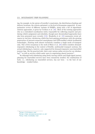 2.5. MULTIAGENT TRIP PLANNING
ing, for example, in the nature of traveller’s constraints, the distribution of pickup and
delivery locations, the criteria optimised, or the level of dynamism supported. A com-
prehensive review of diﬀerent variants of DARPs, along with a list of algorithmic
solution approaches, is given by Cordeau et al. [20]. Most of the existing approaches
rely on a centralised coordination entity responsible for collecting requests and pro-
ducing vehicle assignment and schedules, though more decentralised approaches have
also been presented more recently [116]. Bergbelia et al. [10] summarise recent ad-
vances in real-time ridesharing, which has been gaining prominence with the growing
penetration of internet-connected smartphones and GPS-enabled vehicle localisation
technologies. Existing work almost exclusively considers a single mode of transport
only. One of few exceptions is the work of Horn et al. [60] which considers demand-
responsive ridesharing in the context of ﬂexible, multimodal transport systems; the
actual ridesharing is, however, only supported for demand-responsive non-timetabled
journey legs. On the practical side, there exist various online services for car rideshar-
ing2,3 as well as services which assist users in negotiating shared journeys4.
So although both ridesharing using freely moving vehicle and single-agent journey
planning for timetabled services have been extensively studied, the combination of
both, i.e., ridesharing on timetabled services, has not been – to the best of our
knowledge – studied before.
2
https://liftshare.com/
3
https://www.enterprisecarclub.co.uk/
4
http://www.travbuddy.com/
13
 
