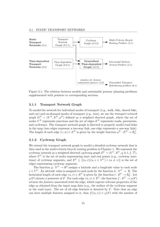 3.1. STATIC TRANSPORT NETWORKS
Static
Transport
Networks (3.1)
Time-dependent
Transport
Networks (3.2)
Transport
Network
Graph (3.1.1)
Cycleway
Graph (3.1.2)
Time-dependent
Graph (3.2.1)
Generalised
Time-dependent
Graph (3.2.2)
Multi-Criteria Bicycle
Routing Problem (4.1)
Intermodal Earliest
Arrival Problem (5.1)
Timetabled Transport
Ridesharing problem (6.1)
adoption for domain-
independent planners (3.3)
Figure 3.1: The relation between models and sustainable journey planning problems
supplemented with pointers to corresponding sections.
3.1.1 Transport Network Graph
To model the network for individual modes of transport (e.g., walk, bike, shared bike,
and car) and on-demand modes of transport (e.g., taxi), we use the transport network
graph GN = (V N , EN , ρN ) deﬁned as a weighted directed graph, where the set of
nodes V N represents junctions and the set of edges EN represents roads, pavements,
and cycleways. The transport network graph is directed to properly model road links
in the map (two edges represent a two-way link; one edge represents a one-way link).
The length of each edge (v, w) ∈ EN is given by the weight function ρN : EN → R+
0 .
3.1.2 Cycleway Graph
We extend the transport network graph to model a detailed cycleway network that is
then used in the multi-criteria bicycle routing problem in Chapter 4. We represent the
cycleway network as a weighted directed cycleway graph GC = (V C, EC, g, h, l, f, −→c ),
where V C is the set of nodes representing start and end points (e.g., cycleway junc-
tions) of cycleway segments, and EC ⊆ {(u, v)|(u, v ∈ V C) ∧ (u = v)} is the set of
edges representing cycleway segments.
The function g : V C → R2 assigns a latitude and a longitude value to each node
v ∈ V C. An altitude value is assigned to each node by the function h : V C → R. The
horizontal length of each edge (u, v) ∈ EC is given by the function l : EC → R+
0 . Let
℘(F) denote a powerset of F. For each edge (u, v) ∈ EC, the function f : EC → ℘(F)
returns the features associated with the edge, which capture relevant properties of the
edge as obtained from the input map data (e.g., the surface of the cycleway segment
or the road type). The set of all edge features is denoted by F. Note that an edge
can have multiple features assigned to it, thus f((u, v)) ∈ ℘(F) with the number of
15
 