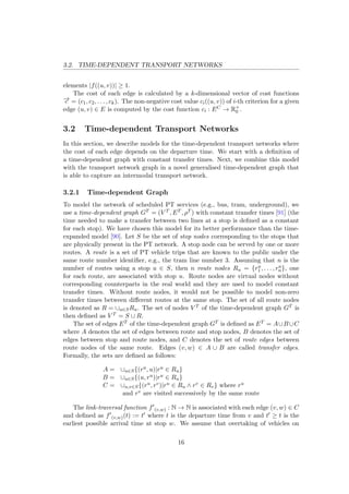 3.2. TIME-DEPENDENT TRANSPORT NETWORKS
elements |f((u, v))| ≥ 1.
The cost of each edge is calculated by a k-dimensional vector of cost functions
−→c = (c1, c2, . . . , ck). The non-negative cost value ci((u, v)) of i-th criterion for a given
edge (u, v) ∈ E is computed by the cost function ci : EC → R+
0 .
3.2 Time-dependent Transport Networks
In this section, we describe models for the time-dependent transport networks where
the cost of each edge depends on the departure time. We start with a deﬁnition of
a time-dependent graph with constant transfer times. Next, we combine this model
with the transport network graph in a novel generalised time-dependent graph that
is able to capture an intermodal transport network.
3.2.1 Time-dependent Graph
To model the network of scheduled PT services (e.g., bus, tram, underground), we
use a time-dependent graph GT = (V T , ET , ρT ) with constant transfer times [91] (the
time needed to make a transfer between two lines at a stop is deﬁned as a constant
for each stop). We have chosen this model for its better performance than the time-
expanded model [90]. Let S be the set of stop nodes corresponding to the stops that
are physically present in the PT network. A stop node can be served by one or more
routes. A route is a set of PT vehicle trips that are known to the public under the
same route number identiﬁer, e.g., the tram line number 3. Assuming that n is the
number of routes using a stop u ∈ S, then n route nodes Ru = {ru
1 , . . . , ru
n}, one
for each route, are associated with stop u. Route nodes are virtual nodes without
corresponding counterparts in the real world and they are used to model constant
transfer times. Without route nodes, it would not be possible to model non-zero
transfer times between diﬀerent routes at the same stop. The set of all route nodes
is denoted as R = ∪u∈SRu. The set of nodes V T of the time-dependent graph GT is
then deﬁned as V T = S ∪ R.
The set of edges ET of the time-dependent graph GT is deﬁned as ET = A∪B∪C
where A denotes the set of edges between route and stop nodes, B denotes the set of
edges between stop and route nodes, and C denotes the set of route edges between
route nodes of the same route. Edges (v, w) ∈ A ∪ B are called transfer edges.
Formally, the sets are deﬁned as follows:
A = ∪u∈S{(ru, u)|ru ∈ Ru}
B = ∪u∈S{(u, ru)|ru ∈ Ru}
C = ∪u,v∈S{(ru, rv)|ru ∈ Ru ∧ rv ∈ Rv} where ru
and rv are visited successively by the same route
The link-traversal function f (v,w) : N → N is associated with each edge (v, w) ∈ C
and deﬁned as f (v,w)(t) := t where t is the departure time from v and t ≥ t is the
earliest possible arrival time at stop w. We assume that overtaking of vehicles on
16
 