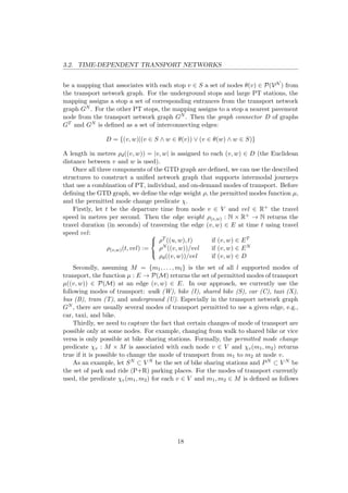 3.2. TIME-DEPENDENT TRANSPORT NETWORKS
be a mapping that associates with each stop v ∈ S a set of nodes θ(v) ∈ P(VN ) from
the transport network graph. For the underground stops and large PT stations, the
mapping assigns a stop a set of corresponding entrances from the transport network
graph GN . For the other PT stops, the mapping assigns to a stop a nearest pavement
node from the transport network graph GN . Then the graph connector D of graphs
GT and GN is deﬁned as a set of interconnecting edges:
D = {(v, w)|(v ∈ S ∧ w ∈ θ(v)) ∨ (v ∈ θ(w) ∧ w ∈ S)}
A length in metres ρd((v, w)) = |v, w| is assigned to each (v, w) ∈ D (the Euclidean
distance between v and w is used).
Once all three components of the GTD graph are deﬁned, we can use the described
structures to construct a uniﬁed network graph that supports intermodal journeys
that use a combination of PT, individual, and on-demand modes of transport. Before
deﬁning the GTD graph, we deﬁne the edge weight ρ, the permitted modes function µ,
and the permitted mode change predicate χ.
Firstly, let t be the departure time from node v ∈ V and vel ∈ R+ the travel
speed in metres per second. Then the edge weight ρ(v,w) : N × R+ → N returns the
travel duration (in seconds) of traversing the edge (v, w) ∈ E at time t using travel
speed vel:
ρ(v,w)(t, vel) :=



ρT ((u, w), t) if (v, w) ∈ ET
ρN ((v, w))/vel if (v, w) ∈ EN
ρd((v, w))/vel if (v, w) ∈ D
Secondly, assuming M = {m1, . . . , ml} is the set of all l supported modes of
transport, the function µ : E → P(M) returns the set of permitted modes of transport
µ((v, w)) ∈ P(M) at an edge (v, w) ∈ E. In our approach, we currently use the
following modes of transport: walk (W), bike (I), shared bike (S), car (C), taxi (X),
bus (B), tram (T), and underground (U). Especially in the transport network graph
GN , there are usually several modes of transport permitted to use a given edge, e.g.,
car, taxi, and bike.
Thirdly, we need to capture the fact that certain changes of mode of transport are
possible only at some nodes. For example, changing from walk to shared bike or vice
versa is only possible at bike sharing stations. Formally, the permitted mode change
predicate χv : M × M is associated with each node v ∈ V and χv(m1, m2) returns
true if it is possible to change the mode of transport from m1 to m2 at node v.
As an example, let SN ⊂ V N be the set of bike sharing stations and PN ⊂ V N be
the set of park and ride (P+R) parking places. For the modes of transport currently
used, the predicate χv(m1, m2) for each v ∈ V and m1, m2 ∈ M is deﬁned as follows
18
 