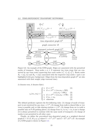 3.2. TIME-DEPENDENT TRANSPORT NETWORKS
v w
rv
0
rv
1 rw
0
rv
i rw
j
a b c
{T} {T}
{T}
{W}
{W} {W}
{W} {W}
{W,I,S} {W,I,S}
d e f{C,X}
{W}
0
0
0
gv
gw
f (rv
1
,rw
0
)(t) − tgv
f (rv
i
,rv
1
)
(t) − t f (rw
0
,rw
j
)
(t) − t
{C,X}
graph connector D
transport network graph GN
time-dependent graph GT
road road
pavement
pavement
& cycleway
pavement
& cycleway
bike
sharing
station
bike
sharing
station
Figure 3.3: An example of the GTD graph. Edges are annotated with the permitted
modes of transport. Stop nodes v, w ∈ S represent two tram stops that are con-
nected by one tram route connecting four route nodes (rv
i , rv
1, rw
0 , rw
j ). Route nodes
Rv = {rv
0, rv
1} and Rw = {rw
0 } associated with the respective stop nodes v and w are
highlighted with grey background. Edges from the time-dependent graph GT are also
annotated with their weight (edge traversal time).
(t denotes true, f denotes false):
χv(m1, m2) :=



t if v ∈ V T (1)
t if v ∈ SN ∧ ((m1m2 = WS)
∨(m1m2 = SW)) (2)
t if v ∈ PN ∧ ((m1m2 = CW) (3)
t if m1 = m2 (4)
f otherwise (5)
The deﬁned predicate captures the ﬁve following rules: (1) change of mode of trans-
port is not restricted for any stop v ∈ V T ; (2) change from walk to shared bike or vice
versa is possible only at bike sharing stations v ∈ SN ; (3) change from car to walk is
possible only at P+R parking places; (4) change from m1 to m2 = m1 is not a change
(it is always permitted to continue with the same mode of transport); (5) change of
modes is not permitted in all other cases.
Finally, we deﬁne the generalised time-dependent graph as a weighted directed
graph G = (V, E, M, ρ, µ, χ) where V = V T ∪V N and E = ET ∪EN ∪D. An example
of a GTD graph is shown in Figure 3.3.
19
 