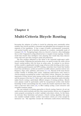 Chapter 4
Multi-Criteria Bicycle Routing
Increasing the adoption of cycling is crucial for achieving more sustainable urban
mobility since bicycle provides a convenient and aﬀordable form of transport for most
segments of the population. It has a range of health, environmental, economical,
and societal beneﬁts and is therefore promoted as a modern, sustainable mode of
transport [39, 70]. Navigating larger cities on a bicycle is, however, often challenging
due to cities’ fragmented cycling infrastructure or complex terrain topology. Cyclists
would thus beneﬁt from intelligent route planning that would help them discover
routes that best suit their transport needs and preferences.
The ﬁrst problem addressed in this thesis is the unimodal single-agent multi-
criteria routing. Following the motivation above, we opted to study the multi-criteria
bicycle routing problem with the focus on urban areas. In contrast to car drivers,
cyclists consider a signiﬁcantly broader range of factors while deciding on their routes.
By employing questionnaires and GPS tracking, researchers have found that besides
travel time and distance, cyclists are sensitive to traﬃc volumes, junction control, turn
frequency, slope, noise, pollution, and scenery [14, 114]. Because of the many factors
cyclists consider in deciding their routes, employing multi-criteria route search is
vital for properly accounting for cyclists’ route-choice criteria. Moreover, the relative
importance of these factors varies among cyclists and can also be aﬀected by weather
and the purpose of the trip [14]. Such a user- and context-dependent multi-criteriality
makes bicycle routing a particularly diﬃcult category of routing problems. Bicycle
route planner would be particularly useful for inexperienced cyclists with limited
knowledge of their surroundings but they would also beneﬁt experienced riders who
want to ﬁne-tune their routes [43], in eﬀect making cycling a more attractive and
accessible transport option.
The vast majority of existing approaches to bicycle routing, however, do not use
multi-criteria search methods and they thus cannot produce diverse sets of suggested
routes properly accounting for cyclists’ multiple route-choice criteria. In this thesis,
we overcome these limitations and present a bicycle routing algorithm that prop-
erly considers multiple realistic cyclists’ route-choice criteria yet is fast enough for
interactive use. Our algorithm extends the well-known multi-criteria label-setting
22
 