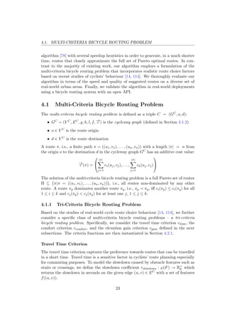 4.1. MULTI-CRITERIA BICYCLE ROUTING PROBLEM
algorithm [78] with several speedup heuristics in order to generate, in a much shorter
time, routes that closely approximate the full set of Pareto optimal routes. In con-
trast to the majority of existing work, our algorithm employs a formulation of the
multi-criteria bicycle routing problem that incorporates realistic route choice factors
based on recent studies of cyclists’ behaviour [14, 114]. We thoroughly evaluate our
algorithm in terms of the speed and quality of suggested routes on a diverse set of
real-world urban areas. Finally, we validate the algorithm in real-world deployments
using a bicycle routing system with an open API.
4.1 Multi-Criteria Bicycle Routing Problem
The multi-criteria bicycle routing problem is deﬁned as a triple C = (GC, o, d):
• GC = (V C, EC, g, h, l, f, −→c ) is the cycleway graph (deﬁned in Section 3.1.2)
• o ∈ V C is the route origin
• d ∈ V C is the route destination
A route π, i.e., a ﬁnite path π = ((u1, v1), . . . , (un, vn)) with a length |π| = n from
the origin o to the destination d in the cycleway graph GC has an additive cost value:
−→c (π) =


|π|
j=1
c1(uj, vj), . . . ,
|π|
j=1
ck(uj, vj)


The solution of the multi-criteria bicycle routing problem is a full Pareto set of routes
Π ⊆ {π|π = ((u1, v1), . . . , (un, vn))}, i.e., all routes non-dominated by any other
route. A route πp dominates another route πq, i.e., πp πq, iﬀ ci(πp) ≤ ci(πq) for all
1 ≤ i ≤ k and cj(πp) < cj(πq) for at least one j, 1 ≤ j ≤ k.
4.1.1 Tri-Criteria Bicycle Routing Problem
Based on the studies of real-world cycle route choice behaviour [14, 114], we further
consider a speciﬁc class of multi-criteria bicycle routing problems – a tri-criteria
bicycle routing problem. Speciﬁcally, we consider the travel time criterion ctime, the
comfort criterion ccomfort, and the elevation gain criterion cgain deﬁned in the next
subsections. The criteria functions are then instantiated in Section 4.2.1.
Travel Time Criterion
The travel time criterion captures the preference towards routes that can be travelled
in a short time. Travel time is a sensitive factor in cyclists’ route planning especially
for commuting purposes. To model the slowdown caused by obstacle features such as
stairs or crossings, we deﬁne the slowdown coeﬃcient rslowdown : ℘(F) → R+
0 which
returns the slowdown in seconds on the given edge (u, v) ∈ EC with a set of features
f((u, v)).
23
 