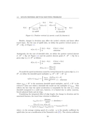 4.1. MULTI-CRITERIA BICYCLE ROUTING PROBLEM
l((u, v))
h(u)
h(v)
a((u, v))
(a) uphill
l((u, v))
h(u)
h(v)
d((u, v))
(b) downhill
u uv v
Figure 4.1: Positive vertical (a) ascent a and (b) descent d.
Besides, changes in elevation may aﬀect the cyclist’s velocity and hence aﬀect
travel times. For the case of uphill rides, we deﬁne the positive vertical ascent a :
EC → R+
0 , cf. Figure 4.1.
a((u, v)) :=
h(v) − h(u) if h(v) > h(u)
0 otherwise
Analogously, for the case of downhill rides, we deﬁne the positive vertical descent
d : EC → R+
0 (cf. Figure 4.1) and the positive descent grade d : EC → R+
0 for a
given edge (u, v) ∈ EC as follows:
d((u, v)) :=
h(u) − h(v) if h(u) > h(v)
0 otherwise
d ((u, v)) :=
d((u, v))
l((u, v))
To model the speed acceleration caused by vertical descent for a given edge (u, v) ∈
EC, we deﬁne the downhill speed multiplier sd : EC × R+ → R+ as:
sd((u, v), sdmax) :=
sdmax if d ((u, v)) > d c
(sdmax−1)d ((u,v))
d c
+ 1 otherwise
where sdmax ∈ R+ is the maximum downhill speed multiplier, and d c ∈ R+ is the
critical d value over which a downhill ride would use the multiplier of sdmax. This
reﬂects the fact that the speed acceleration is remarkable for the ride on a steep
downhill (compared to a mild one), however, it is limited due to safety concerns,
bicycle physical limits and air drag.
Considering the integrated eﬀect of edge length, the change in elevation and its
associated features, the travel time criterion is deﬁned as:
ctime((u, v)) =
distance
speed
+ slowdown =
=
l((u, v)) + al · a((u, v))
s · sd((u, v), sdmax) · rtime((u, v))
+ rslowdown((u, v))
where s is the average cruising speed of a cyclist. al is the penalty coeﬃcient for
uphill rides (we use a modiﬁcation of the Naismith’s rule [97]). The criteria coeﬃcient
24
 