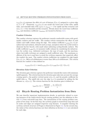 4.2. BICYCLE ROUTING PROBLEM INSTANTIATION FROM DATA
rtime((u, v)) expresses the eﬀect of a set of features f((u, v)) assigned to a given edge
(u, v) ∈ EC. Intuitively, ctime((u, v)) can model the travel time of ﬂat rides, uphill
rides, and downhill rides with sd((u, v), sdmax) = 1 for uphill and ﬂat scenarios and
a((u, v)) = 0 for downhill and ﬂat scenarios. Details about the travel time coeﬃcient
rtime and slowdown coeﬃcient rslowdown are located in Section 4.2.1.
Comfort Criterion
The comfort criterion captures the preference towards comfortable routes with good-
quality surfaces and low traﬃc. The comfort criteria summarises the eﬀect of road
surface and traﬃc volume along the edge. The surface coeﬃcient rsurface((u, v)) pe-
nalises bad road surfaces, obstacles such as steps, and places where the cyclist needs to
dismount his/her bicycle, with small values indicating cycling-friendly surfaces. The
traﬃc coeﬃcient rtraﬃc((u, v)) measures traﬃc volumes by considering the infrastruc-
ture for cyclists (e.g., dedicated cycleways), the type of roads, and the junctions,
where low-traﬃc cycleways are assigned a small coeﬃcient value. The maximum co-
eﬃcient of the two is used here to avoid the cycleway segments that negatively aﬀect
the comfort the most. The comfort criteria coeﬃcients are weighted by edge length
l((u, v)), i.e., 500 m of cobblestones is worse than 100 m of cobblestones. The criteria
function for comfort is then deﬁned as:
ccomfort((u, v)) = max{rsurface((u, v)), rtraﬃc((u, v))} · l((u, v))
Elevation Gain Criterion
The elevation gain criterion captures the preference towards ﬂat routes with minimum
uphill segments. The criteria function for elevation gain takes into account the average
cruising speed s, the positive vertical ascent a((u, v)), and the penalty coeﬃcient for
uphill rides al. The uphill ride over the edge (u, v) is penalised by adding the ﬂat
distance al · a((u, v)). The criteria function for the elevation gain is deﬁned as:
cgain((u, v)) =
distance
speed
=
al · a((u, v))
s
4.2 Bicycle Routing Problem Instantiation from Data
We now describe important implementation details, in particular related to creat-
ing instances of the multi-criteria bicycle routing problem (see the deﬁnition in Sec-
tion 4.1) from real-world map data. The instantiation of the routing problem com-
prises of two steps. In the ﬁrst step, the cycleway graph is created from map data and
its nodes and edges are assigned respective map features. A snapshot showing the
cycleway network structure of Prague is illustrated in Figure 4.2. In the second step,
the values of the criteria functions (see their deﬁnition in Section 4.1.1) are calculated
for each edge.
25
 