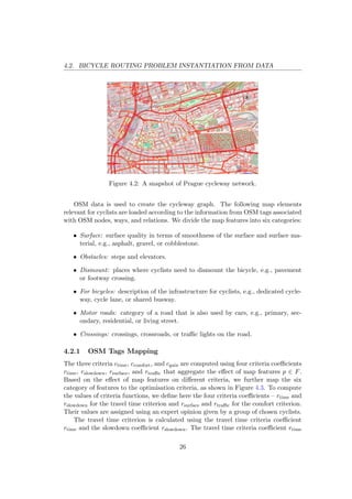 4.2. BICYCLE ROUTING PROBLEM INSTANTIATION FROM DATA
Figure 4.2: A snapshot of Prague cycleway network.
OSM data is used to create the cycleway graph. The following map elements
relevant for cyclists are loaded according to the information from OSM tags associated
with OSM nodes, ways, and relations. We divide the map features into six categories:
• Surface: surface quality in terms of smoothness of the surface and surface ma-
terial, e.g., asphalt, gravel, or cobblestone.
• Obstacles: steps and elevators.
• Dismount: places where cyclists need to dismount the bicycle, e.g., pavement
or footway crossing.
• For bicycles: description of the infrastructure for cyclists, e.g., dedicated cycle-
way, cycle lane, or shared busway.
• Motor roads: category of a road that is also used by cars, e.g., primary, sec-
ondary, residential, or living street.
• Crossings: crossings, crossroads, or traﬃc lights on the road.
4.2.1 OSM Tags Mapping
The three criteria ctime, ccomfort, and cgain are computed using four criteria coeﬃcients
rtime, rslowdown, rsurface, and rtraﬃc that aggregate the eﬀect of map features p ∈ F.
Based on the eﬀect of map features on diﬀerent criteria, we further map the six
category of features to the optimisation criteria, as shown in Figure 4.3. To compute
the values of criteria functions, we deﬁne here the four criteria coeﬃcients – rtime and
rslowdown for the travel time criterion and rsurface and rtraﬃc for the comfort criterion.
Their values are assigned using an expert opinion given by a group of chosen cyclists.
The travel time criterion is calculated using the travel time criteria coeﬃcient
rtime and the slowdown coeﬃcient rslowdown. The travel time criteria coeﬃcient rtime
26
 