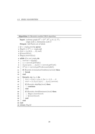 4.3. HMLS ALGORITHM
Algorithm 1: Heuristic-enabled MLS algorithm.
Input: cycleway graph GC = (V C, EC, g, h, l, f, −→c ),
origin node o, destination node d
Output: full Pareto set of labels
1 Q := empty priority queue
2 Bag(∀v ∈ V C) := empty set
3 L(o) := (o, (0, 0, . . . , 0), null)
4 Q.insert(L(o))
5 Bag(o).insert(L(o))
6 while Q is not empty do
7 current := Q.pop()
8 u := current.getNode()
9 (l1(u), l2(u), . . . , lk(u)) := current.getCost()
10 LP (u) := current.getPredecessorLabel()
11 if Heuristic.terminationCondition(current) then
12 break
13 end
14 foreach edge (u, v) do
15 li(v) := li(u) + ci(u, v) for i = 1, 2, . . . , k
16 next := (v, (l1(v), l2(v), . . . , lk(v)), current)
17 if Heuristic.skipEdge(next) then
18 continue
19 end
20 if Heuristic.checkDominance(next) then
21 Bag(v).insert(next)
22 Q.insert(next)
23 end
24 end
25 end
26 return Bag(d)
29
 