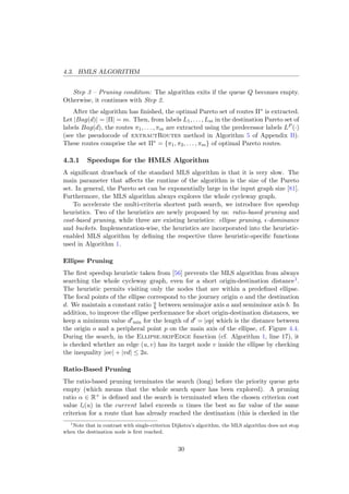 4.3. HMLS ALGORITHM
Step 3 – Pruning condition: The algorithm exits if the queue Q becomes empty.
Otherwise, it continues with Step 2.
After the algorithm has ﬁnished, the optimal Pareto set of routes Π∗ is extracted.
Let |Bag(d)| = |Π| = m. Then, from labels L1, . . . , Lm in the destination Pareto set of
labels Bag(d), the routes π1, . . . , πm are extracted using the predecessor labels LP (·)
(see the pseudocode of extractRoutes method in Algorithm 5 of Appendix B).
These routes comprise the set Π∗ = {π1, π2, . . . , πm} of optimal Pareto routes.
4.3.1 Speedups for the HMLS Algorithm
A signiﬁcant drawback of the standard MLS algorithm is that it is very slow. The
main parameter that aﬀects the runtime of the algorithm is the size of the Pareto
set. In general, the Pareto set can be exponentially large in the input graph size [81].
Furthermore, the MLS algorithm always explores the whole cycleway graph.
To accelerate the multi-criteria shortest path search, we introduce ﬁve speedup
heuristics. Two of the heuristics are newly proposed by us: ratio-based pruning and
cost-based pruning, while three are existing heuristics: ellipse pruning, -dominance
and buckets. Implementation-wise, the heuristics are incorporated into the heuristic-
enabled MLS algorithm by deﬁning the respective three heuristic-speciﬁc functions
used in Algorithm 1.
Ellipse Pruning
The ﬁrst speedup heuristic taken from [56] prevents the MLS algorithm from always
searching the whole cycleway graph, even for a short origin-destination distance1.
The heuristic permits visiting only the nodes that are within a predeﬁned ellipse.
The focal points of the ellipse correspond to the journey origin o and the destination
d. We maintain a constant ratio a
b between semimajor axis a and semiminor axis b. In
addition, to improve the ellipse performance for short origin-destination distances, we
keep a minimum value d min for the length of d = |op| which is the distance between
the origin o and a peripheral point p on the main axis of the ellipse, cf. Figure 4.4.
During the search, in the Ellipse.skipEdge function (cf. Algorithm 1, line 17), it
is checked whether an edge (u, v) has its target node v inside the ellipse by checking
the inequality |ov| + |vd| ≤ 2a.
Ratio-Based Pruning
The ratio-based pruning terminates the search (long) before the priority queue gets
empty (which means that the whole search space has been explored). A pruning
ratio α ∈ R+ is deﬁned and the search is terminated when the chosen criterion cost
value li(u) in the current label exceeds α times the best so far value of the same
criterion for a route that has already reached the destination (this is checked in the
1
Note that in contrast with single-criterion Dijkstra’s algorithm, the MLS algorithm does not stop
when the destination node is ﬁrst reached.
30
 