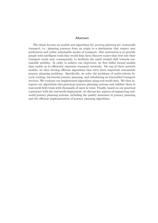 Abstract
The thesis focuses on models and algorithms for journey planning for sustainable
transport, i.e., planning journeys from an origin to a destination that respect user
preferences and utilise sustainable modes of transport. Our motivation is to provide
people with intelligent tools that would help them discover routes that best suit their
transport needs and, consequently, to facilitate the much needed shift towards sus-
tainable mobility. In order to achieve our objectives, we ﬁrst deﬁne formal models
that enable us to eﬃciently represent transport networks. On top of these network
models, we then develop eﬃcient algorithms that solve three important sustainable
journey planning problems. Speciﬁcally, we solve the problems of multi-criteria bi-
cycle routing, intermodal journey planning, and ridesharing on timetabled transport
services. We evaluate our implemented algorithms using real-world data. We then in-
tegrate our algorithms into prototype journey planning systems and validate them in
real-world ﬁeld trials with thousands of users in total. Finally, based on our practical
experience with the real-world deployment, we discuss key aspects of engineering real-
world journey planning systems, including the quality assurance in journey planning
and the eﬃcient implementation of journey planning algorithms.
 