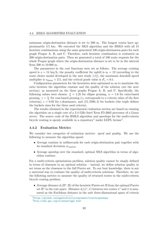4.4. HMLS ALGORITHM EVALUATION
minimum origin-destination distance is set to 500 m. The longest routes have ap-
proximately 4.5 km. We executed the MLS algorithm and the HMLS with all 15
heuristic combinations using the same generated 100 origin-destination pairs for each
graph Prague A, B, and C. Therefore, each heuristic combination is evaluated on
300 origin-destination pairs. Then we generated a total of 100 route requests for the
whole Prague graph where the origin-destination distance is set to be in the interval
from 500 to 10 000 m.
The parameters in the cost functions were set as follows. The average cruising
speed is s = 14 km/h, the penalty coeﬃcient for uphill is al = 13 (according to the
route choice model developed in the user study [14]), the maximum downhill speed
multiplier is sdmax = 2.5, and the critical grade value is d c = 0.1.
Conﬁguration parameters for the heuristics were optimised so as to maximise the
ratio between the algorithm runtime and the quality of the solution (see the next
section), as measured on the three graphs Prague A, B, and C. Speciﬁcally, the
following values were chosen: a
b = 1.25 for ellipse pruning, α = 1.6 for ratio-based
pruning, γ = c1
5 for cost-based pruning (c1 corresponds to a criteria value of the ﬁrst
criterion), = 0.05 for -dominance, and (15, 2500, 4) for buckets (the triple deﬁnes
the buckets sizes for the three used criteria).
The results obtained in the experimental evaluation section are based on running
the algorithm on a single core of a 2.4 GHz Intel Xeon E5-2665 processor of a Linux
server. The source code of the HMLS algorithm and speedups for the multi-criteria
bicycle routing is openly available in a repository2 under LGPL license3.
4.4.2 Evaluation Metrics
We consider two categories of evaluation metrics: speed and quality. We use the
following to measure the algorithm speed:
• Average runtime in milliseconds for each origin-destination pair together with
its standard deviation σruntime.
• Average speedup over the standard, optimal MLS algorithm in terms of algo-
rithm runtime.
For a multi-criteria optimisation problem, solution quality cannot be simply deﬁned
in terms of closeness to an optimal solution – instead, we deﬁne solution quality in
set terms as the closeness to the full Pareto set. To our best knowledge, there is not
a universal way to evaluate the quality of multi-criteria solutions. Therefore, we use
the following metrics to measure the quality of returned routes in the multi-criteria
bicycle routing problem:
• Average distance dc(Π∗, Π) of the heuristic Pareto set Π from the optimal Pareto
set Π∗ in the cost space. Distance dc(π∗, π) between two routes π∗ and π is mea-
sured as the Euclidean distance in the unit three-dimensional space of criteria
2
https://github.com/agents4its/cycleplanner/tree/mcspeedups
3
http://www.gnu.org/licenses/lgpl.html
33
 