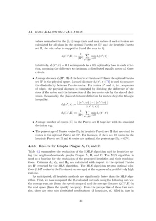 4.4. HMLS ALGORITHM EVALUATION
values normalised to the [0, 1] range (min and max values of each criterion are
calculated for all plans in the optimal Pareto set Π∗ and the heuristic Pareto
set Π; the min value is mapped to 0 and the max to 1).
dc(Π∗
, Π) :=
1
|Π∗|
π∗∈Π∗
min
π∈Π
dc(π∗
, π)
Intuitively, dc(π∗, π) = 0.1 corresponds to a 6% optimality loss in each crite-
rion, assuming the diﬀerence to optimum is distributed equally across all three
criteria.
• Average distance dJ (Π∗, Π) of the heuristic Pareto set Π from the optimal Pareto
set Π∗ in the physical space. Jaccard distance dJ (π∗, π) [74] is used to measure
the dissimilarity between Pareto routes. For routes π∗ and π, i.e., sequences
of edges, the physical distance is computed by dividing the diﬀerence of the
sizes of the union and the intersection of the two route sets by the size of their
union. Reasonably, the physical distance deﬁnition for routes obeys the triangle
inequality.
dJ (π∗
, π) :=
| (π∗ ∪ π) | − | (π∗ ∩ π) |
| (π∗ ∪ π) |
dJ (Π∗
, Π) :=
1
|Π∗|
π∗∈Π∗
min
π∈Π
dJ (π∗
, π)
• Average number of routes |Π| in the Pareto set Π together with its standard
deviation σ|Π|.
• The percentage of Pareto routes Π% in heuristic Pareto set Π that are equal to
routes in the optimal Pareto set Π∗. For instance, if there are 10 routes in the
heuristic Pareto set Π and 6 routes are optimal, the percentage Π% = 60%.
4.4.3 Results for Graphs Prague A, B, and C
Table 4.2 summarises the evaluation of the HMLS algorithm and its heuristics us-
ing the neighbourhood-scale graphs Prague A, B, and C. The MLS algorithm is
used as a baseline for the evaluation of the proposed heuristics and their combina-
tions. Columns dc, dJ , and Π% are calculated with respect to the optimal Pareto
set Π∗ returned by the MLS algorithm. The MLS algorithm returns optimal solu-
tions (1647 routes in the Pareto set on average) at the expense of a prohibitively high
runtime.
As anticipated, all heuristic methods are signiﬁcantly faster than the MLS algo-
rithm. First, we have compared the 15 evaluated methods using the following metrics:
the average runtime (from the speed category) and the average distance dc(Π∗, Π) in
the cost space (from the quality category). From the perspective of these two met-
rics, there are nine non-dominated combinations of heuristics, cf. ﬁlled-in bars in
34
 