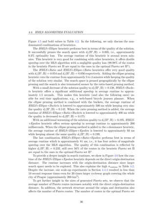 4.4. HMLS ALGORITHM EVALUATION
Figure 4.5 and bold values in Table 4.2. In the following, we only discuss the non-
dominated combinations of heuristics.
The HMLS+Ellipse heuristic performs best in terms of the quality of the solution.
It successfully prunes the search space with dc(Π∗, Π) = 0.005, i.e., approximately
0.3% optimality loss. The average runtime of this heuristic is around seven min-
utes. This heuristic is very good for combining with other heuristics, it oﬀers double
speedup over the MLS algorithm with a negligible quality loss (99.98% of the routes
in the heuristic Pareto set Π are equal to the ones in the optimal Pareto set Π∗).
The HMLS+Ratio and HMLS+Ellipse+Ratio heuristics oﬀer very good quality
with dc(Π∗, Π) = 0.054 and dc(Π∗, Π) = 0.056 respectively. Adding the ellipse pruning
heuristic cuts the runtime from approximately 5 to 4 minutes while keeping the quality
of the solution very similar. The search space is pruned geographically by the ellipse
pruning and the search is also terminated sooner by the ratio-based pruning method.
With a small decrease of the solution quality to dc(Π∗, Π) = 0.138, HMLS+Bucke-
ts heuristic oﬀers a signiﬁcant additional speedup in average runtime to approx-
imately 1.5 seconds. This makes this heuristic (and also the following ones) us-
able for real time applications, e.g., a web-based bicycle journey planner. When
the ellipse pruning method is combined with the buckets, the average runtime of
HMLS+Ellipse+Buckets is lowered to approximately 500 ms while keeping very sim-
ilar quality dc(Π∗, Π) = 0.142. When the ratio pruning method is added, the average
runtime of HMLS+Ellipse+Ratio+Buckets is lowered to approximately 400 ms while
the quality is decreased to dc(Π∗, Π) = 0.175.
With an additional worsening of the solution quality to dc(Π∗, Π) = 0.195, HMLS-
+Epsilon heuristic oﬀers serious speedup in average runtime to approximately 200
milliseconds. When the ellipse pruning method is added to the -dominance heuristic,
the average runtime of HMLS+Ellipse+Epsilon is lowered to approximately 93 ms
while keeping almost the same quality dc(Π∗, Π) = 0.199.
The last combination HMLS+Ellipse+Ratio+Epsilon performs best in terms of
average runtime which is approximately 81 ms, i.e., it has four orders of magnitude
speedup over the MLS algorithm. The quality of this combination is reﬂected by
higher dc(Π∗, Π) = 0.232, still over 56% of the routes in the heuristic Pareto set Π
are equal to the ones in the optimal Pareto set Π∗.
To provide a deeper insight in search runtimes, we show in Figure 4.6 how the run-
time of the HMLS+Ellipse+Epsilon heuristic depends on the direct origin-destination
distance. The runtime increases with the origin-destination distance since larger
search space needs to be explored. This also explains the high σruntime in Table 4.2.
Despite the increase, our scale-up experiments in Section 4.4.4 resulted in less than
10 second response times even for 20 times larger cycleway graph covering the whole
city of Prague (approximately 200 km2
).
To get further insight in the sizes of generated Pareto sets, we observe that the
average number of Pareto routes increases notably with the direct origin-destination
distance. In addition, the network structure around the origin and destination also
aﬀects the number of Pareto routes. The number of routes in the optimal Pareto set
36
 