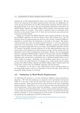 4.5. VALIDATION IN REAL-WORLD DEPLOYMENTS
solutions for all 100 origin-destination pairs in the 15-minutes time limit. We can
observe the behaviour of the ellipse pruning heuristic that does not signiﬁcantly de-
crease the size of the Pareto set yet oﬀers solid speedup consistent with the results on
the graphs Prague A, B, and C. The best performing combinations of heuristics are
HMLS+Ellipse+Epsilon and HMLS+Ellipse+Ratio+Epsilon with practically usable
average runtime of 5 seconds. This result is consistent with our evaluation of the
heuristics on the graphs Prague A, B, C where the two heuristics also performs best
in terms of average runtime.
Finally, we compared the HMLS algorithm with heuristic speedups to the opti-
mal NAMOA* algorithm [76] with the Tung & Chew (TC) heuristic [111]. The TC
heuristic works as a preprocessing step where for each criterion a backward Dijkstra’s
algorithm is executed from the destination to all nodes in the graph. The prepro-
cessing calculates the values of a perfect heuristic function, i.e., true cost values from
each node to the destination, for the NAMOA* algorithm. Using the whole Prague
graph, the preprocessing takes 444 ms on average. The NAMOA* algorithm with the
TC heuristic successfully returned solutions for all 100 origin-destination pairs; the
total runtime of the algorithm was 106 seconds on average. On the runtime side, the
algorithm is better than 6 combinations of heuristics. However the best performing
heuristic combination HMLS+Ellipse+Epsilon is 50 times faster than the NAMOA*
algorithm with TC heuristic. On the quality side, the algorithm outperformed HMLS
algorithm with each heuristic combination since it delivered optimal Pareto sets of
routes (2 984 on average). Altogether, for the problems where there is not neces-
sary to deliver the whole Pareto set of solutions (e.g., multi-criteria bicycle routing
problem) the HMLS+Ellipse+Epsilon and HMLS+Ellipse+Ratio+Epsilon deliver 50
times better runtime than the NAMOA* algorithm with TC heuristic.
To summarise, we are able to solve multi-criteria bicycle routing problem on
the large graph instance with tens of thousands of nodes and edges while achieving
practically usable runtimes of 5 seconds.
4.5 Validation in Real-World Deployments
To fulﬁl Research objective 3, we have performed validation using real-world de-
ployments. We think that deploying our approach in the operational environment
(TRL 74) is the way to ﬁnd out the issues that needs to be solved to use the ap-
proach in practise. These important issues cannot be found at the stage of algorithm
design/evaluation. Furthermore, it is a way to discover open research questions and
next research steps. This is a place where two disciplines – research and engineering –
meets. Based on real-world deployments, we have acquired useful experience which is
common with other problems solved in this thesis so we have concentrated the lessons
learned in Chapter 7. In the remaining part of this section, we describe details that
are speciﬁc for the deployment of bicycle routing system.
4
http://ec.europa.eu/research/participants/data/ref/h2020/wp/2014_2015/annexes/
h2020-wp1415-annex-g-trl_en.pdf
41
 