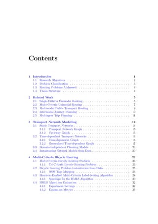 Contents
1 Introduction 1
1.1 Research Objectives . . . . . . . . . . . . . . . . . . . . . . . . . . . . 2
1.2 Problem Classiﬁcation . . . . . . . . . . . . . . . . . . . . . . . . . . . 3
1.3 Routing Problems Addressed . . . . . . . . . . . . . . . . . . . . . . . 4
1.4 Thesis Structure . . . . . . . . . . . . . . . . . . . . . . . . . . . . . . 4
2 Related Work 5
2.1 Single-Criteria Unimodal Routing . . . . . . . . . . . . . . . . . . . . . 5
2.2 Multi-Criteria Unimodal Routing . . . . . . . . . . . . . . . . . . . . . 7
2.3 Multimodal Public Transport Routing . . . . . . . . . . . . . . . . . . 8
2.4 Intermodal Journey Planning . . . . . . . . . . . . . . . . . . . . . . . 10
2.5 Multiagent Trip Planning . . . . . . . . . . . . . . . . . . . . . . . . . 11
3 Transport Network Modelling 14
3.1 Static Transport Networks . . . . . . . . . . . . . . . . . . . . . . . . . 14
3.1.1 Transport Network Graph . . . . . . . . . . . . . . . . . . . . . 15
3.1.2 Cycleway Graph . . . . . . . . . . . . . . . . . . . . . . . . . . 15
3.2 Time-dependent Transport Networks . . . . . . . . . . . . . . . . . . . 16
3.2.1 Time-dependent Graph . . . . . . . . . . . . . . . . . . . . . . 16
3.2.2 Generalised Time-dependent Graph . . . . . . . . . . . . . . . 17
3.3 Domain-Independent Planning Models . . . . . . . . . . . . . . . . . . 20
3.4 Instantiating Network Models from Data . . . . . . . . . . . . . . . . . 20
4 Multi-Criteria Bicycle Routing 22
4.1 Multi-Criteria Bicycle Routing Problem . . . . . . . . . . . . . . . . . 23
4.1.1 Tri-Criteria Bicycle Routing Problem . . . . . . . . . . . . . . 23
4.2 Bicycle Routing Problem Instantiation from Data . . . . . . . . . . . . 25
4.2.1 OSM Tags Mapping . . . . . . . . . . . . . . . . . . . . . . . . 26
4.3 Heuristic-Enabled Multi-Criteria Label-Setting Algorithm . . . . . . . 28
4.3.1 Speedups for the HMLS Algorithm . . . . . . . . . . . . . . . . 30
4.4 HMLS Algorithm Evaluation . . . . . . . . . . . . . . . . . . . . . . . 32
4.4.1 Experiment Settings . . . . . . . . . . . . . . . . . . . . . . . . 32
4.4.2 Evaluation Metrics . . . . . . . . . . . . . . . . . . . . . . . . . 33
 