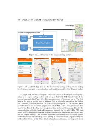 4.5. VALIDATION IN REAL-WORLD DEPLOYMENTS
Bicycle Routing System Backend
Bicycle Routing Core
RESTful API
Android App
Web App
Data Importer
OSM XML
Data
MongoDB
Storage
Figure 4.9: Architecture of the bicycle routing system.
Figure 4.10: Android App frontend for the bicycle routing system allows ﬁnding
bicycle routes, navigate to a destination, and track journeys (developed by Jan Linka).
To begin with, we have deployed a simpliﬁed version of the bicycle routing algo-
rithm as a bicycle routing system with an open RESTful API. Architecture of the
system is presented in Figure 4.9. The system consists of two main parts. The ﬁrst
part is the bicycle routing system backend that is primarily responsible for ﬁnding
the Pareto set of routes based on the origin-destination pairs. At the backend, Data
Importer builds the cycleway graphs from OSM XML ﬁles. The graphs are then
used by the Bicycle Routing Core component that performs the routing. Finally, the
communication with the backend is managed through the open RESTful API that
uses a NoSQL MongoDB database to store found routes, feedback from cyclists, and
tracked bicycle journeys. An eﬃcient implementation of the bicycle routing system
backend has been carried out by Pavol ˇZileck´y in his master thesis (supervised by the
author of the thesis) [118]. More details about backend internal workings and about
42
 
