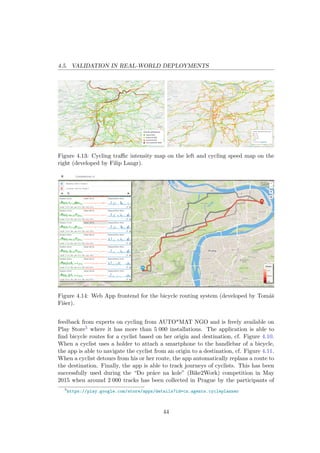 4.5. VALIDATION IN REAL-WORLD DEPLOYMENTS
Figure 4.13: Cycling traﬃc intensity map on the left and cycling speed map on the
right (developed by Filip Langr).
Figure 4.14: Web App frontend for the bicycle routing system (developed by Tom´aˇs
Fiˇser).
feedback from experts on cycling from AUTO*MAT NGO and is freely available on
Play Store5 where it has more than 5 000 installations. The application is able to
ﬁnd bicycle routes for a cyclist based on her origin and destination, cf. Figure 4.10.
When a cyclist uses a holder to attach a smartphone to the handlebar of a bicycle,
the app is able to navigate the cyclist from an origin to a destination, cf. Figure 4.11.
When a cyclist detours from his or her route, the app automatically replans a route to
the destination. Finally, the app is able to track journeys of cyclists. This has been
successfully used during the “Do pr´ace na kole” (Bike2Work) competition in May
2015 when around 2 000 tracks has been collected in Prague by the participants of
5
https://play.google.com/store/apps/details?id=cz.agents.cycleplanner
44
 