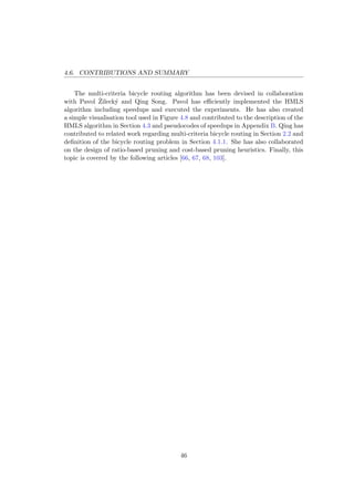 4.6. CONTRIBUTIONS AND SUMMARY
The multi-criteria bicycle routing algorithm has been devised in collaboration
with Pavol ˇZileck´y and Qing Song. Pavol has eﬃciently implemented the HMLS
algorithm including speedups and executed the experiments. He has also created
a simple visualisation tool used in Figure 4.8 and contributed to the description of the
HMLS algorithm in Section 4.3 and pseudocodes of speedups in Appendix B. Qing has
contributed to related work regarding multi-criteria bicycle routing in Section 2.2 and
deﬁnition of the bicycle routing problem in Section 4.1.1. She has also collaborated
on the design of ratio-based pruning and cost-based pruning heuristics. Finally, this
topic is covered by the following articles [66, 67, 68, 103].
46
 