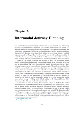 Chapter 5
Intermodal Journey Planning
The advent of new types of mobility services, such as bike, scooter, and car sharing,
real-time carpooling or next-generation taxi, has further expanded the already rich
portfolio of mobility means available in modern cities. Providing intelligent tools that
would help citizens make the best use of mobility services on oﬀer is thus needed more
than ever [92]. Despite recent algorithmic advances [5], existing planners available
in practise, such as Google Maps1 or Here.com2, address this need only partially. In
particular, they only consider a limited subset of transport modes and their combina-
tions, and they only provide limited ways for users to express their travel preferences.
Based on the motivation above, we progress to study the single-agent single-
criteria intermodal routing problem. The problem is most often formalised as the ear-
liest arrival problem (EAP), i.e., the problem of ﬁnding the earliest arrival at a desti-
nation given a departure date and time from an origin. The earliest arrival problem
has been widely studied and numerous algorithms and speedup techniques exist for
solving it on road network graphs and networks of public transport (PT) services.
Until recently, little work has been done on solving the earliest arrival problem for
journey plans allowing general combinations of individual and public transport modes,
the work of Horn [60], and Yu and Lu [117] being notable exceptions. However, in
parallel to our research, several approaches aiming to solve the intermodal routing
problem have emerged (Delling et al. [27], Gundling et al. [54], and Kirchler [73]).
This means that this problem has become topical.
In our work, we focus on solving the intermodal variant of the EAP. We use the
term intermodal in order to stress that we consider modes and combinations thereof
that go beyond what is supported in existing multimodal journey planners. Our main
contribution with respect to state-of-the-art techniques described in Section 2.4 lies
in a representation-centric approach to solving the intermodal EAP. Thus, instead of
providing complex, purpose-speciﬁc journey planning algorithms, we have introduced
a generalised time-dependent graph (see Section 3.2.2) that allows representing the
intermodal EAP as a standard graph search problem and consequently use general
1
http://maps.google.com
2
http://here.com
47
 