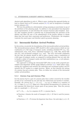 5.1. INTERMODAL EARLIEST ARRIVAL PROBLEM
shortest path algorithms to solve it. What is more, studying this approach further on
lead to related work on PT network analysis [84, 85] and on integration of multiple
journey planners [83].
We treat the problem in a deterministic setting assuming no uncertainty in any of
the attributes of the planning graph. In addition to the generalised time-dependent
graph representation, we also introduce the concept of journey plan templates. Jour-
ney plan templates provide a powerful way of parameterising the operation of the
planner and allow the user or the administrator of the journey planner to obtain
plans that best meet their constraints and preferences. Furthermore, the templates
constrain the search space and therefore speed up journey planning.
5.1 Intermodal Earliest Arrival Problem
In this section, we provide the formalisation of the intermodal earliest arrival problem.
The intermodal journey planner (IJP) should be able to plan journeys which use any
combination of a full range of transport modes, including scheduled PT (e.g., bus,
underground, tram, train, ferry), individual transport (e.g., walk, bike, shared bike
and car), and on-demand transport (e.g., taxi). The term intermodal emphasises
the fact that the planner should be able to plan a journey using a combination of
a full range of transport modes, as compared to existing planners that are only able
to handle a subset of transport modes and their combinations (e.g., a cycle planner,
a scheduled PT planner).
Our approach to solving the intermodal EAP relies on the newly proposed gen-
eralised time-dependent (GTD) graph deﬁned in Section 3.2.2, which allows repre-
senting the combined road network (for individual and on-demand modes) and PT
network (for PT modes) in a single structure. Below, we ﬁrst describe the notions
of a journey leg and a journey plan. Then, we deﬁne two variants of the intermodal
earliest arrival problem.
5.1.1 Journey Leg and Journey Plan
Let the journey leg be a part of a journey plan that is either covered by the traveller
on foot or by a movement by one and only one vehicle from one location to another.
Formally, the journey leg L = ((v1, w1), . . . , (vk, wk)) is deﬁned as a sequence of
|L| = k edges (vj, wj) ∈ E. Edges are a ﬁner-grained decomposition of a journey leg
and represent the lowest-level, atomic parts of any journey plan. Then the journey
plan is a quadruple π = (P, σ, φ, ψ):
• P = (L1, . . . , Ln) is a sequence of |P| = n journey legs Li.
• Function σ denotes the mode of transport σ(Li) ∈ M that is used for journey
leg Li.
• Function φ : E → N returns the departure time from v for each edge (v, w) ∈ E.
48
 