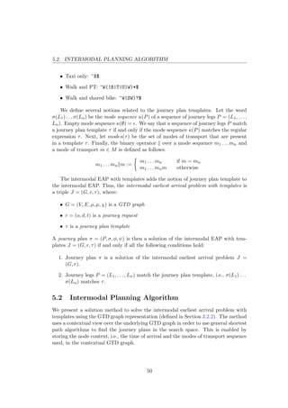 5.2. INTERMODAL PLANNING ALGORITHM
• Taxi only: ^X$
• Walk and PT: ^W((B|T|U)W)*$
• Walk and shared bike: ^W(SW)?$
We deﬁne several notions related to the journey plan templates. Let the word
σ(L1) . . . σ(Ln) be the mode sequence κ(P) of a sequence of journey legs P = (L1, . . . ,
Ln). Empty mode sequence κ(∅) = . We say that a sequence of journey legs P match
a journey plan template τ if and only if the mode sequence κ(P) matches the regular
expression τ. Next, let modes(τ) be the set of modes of transport that are present
in a template τ. Finally, the binary operator over a mode sequence m1 . . . mn and
a mode of transport m ∈ M is deﬁned as follows:
m1 . . . mn m :=
m1 . . . mn if m = mn
m1 . . . mnm otherwise
The intermodal EAP with templates adds the notion of journey plan template to
the intermodal EAP. Thus, the intermodal earliest arrival problem with templates is
a triple J = (G, r, τ), where:
• G = (V, E, ρ, µ, χ) is a GTD graph
• r = (o, d, t) is a journey request
• τ is a journey plan template
A journey plan π = (P, σ, φ, ψ) is then a solution of the intermodal EAP with tem-
plates J = (G, r, τ) if and only if all the following conditions hold:
1. Journey plan π is a solution of the intermodal earliest arrival problem J =
(G, r).
2. Journey legs P = (L1, . . . , Ln) match the journey plan template, i.e., σ(L1) . . .
σ(Ln) matches τ.
5.2 Intermodal Planning Algorithm
We present a solution method to solve the intermodal earliest arrival problem with
templates using the GTD graph representation (deﬁned in Section 3.2.2). The method
uses a contextual view over the underlying GTD graph in order to use general shortest
path algorithms to ﬁnd the journey plans in the search space. This is enabled by
storing the node context, i.e., the time of arrival and the modes of transport sequence
used, in the contextual GTD graph.
50
 