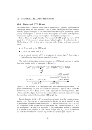 5.2. INTERMODAL PLANNING ALGORITHM
5.2.1 Contextual GTD Graph
The contextual GTD graph is a view over an underlying GTD graph. The contextual
GTD graph serves two main purposes. First, it allows ﬁltering the available edges in
the GTD graph with respect to the permitted modes of transport speciﬁed by a given
journey plan template τ. Second, it allows checking that the current partial journey
plan matches a given journey plan template τ during the search process.
Let us deﬁne the graph formally. The contextual GTD graph Gτ over a GTD
graph G = (V, E, M, ρ, µ, χ) using a journey plan template τ is deﬁned as Gτ =
(Vτ , Eτ , M, ρ, µ, χ, λ). Vτ is a set of contextual nodes deﬁned as triples (v, ta, ms)
where:
• v ∈ E is a node in the GTD graph
• ta ∈ N is the arrival time at v
• ms is a mode sequence κ(P ) of a sequence of journey legs P from origin o
(taken from the input journey request r) to node v
The context of contextual nodes corresponds to a GTD graph traversal at certain
time using speciﬁc modes of transport, cf. Figure 5.1.
d{W,I,S}a b c{W,I,S} {W,I,S}
GTD graph G
contextual GTD graph Gτ
(a, 8:00, ) (b, 8:10, W)
(c, 8:30, WS)
(d, 8:35, WSW)
{W}
e
(e, 8:20, W)
Figure 5.1: An example of a GTD graph and its corresponding contextual GTD
graph searched using the walk and shared bike template. Origin is set to a at 8:00;
destination is set to d. Grey nodes b and c represent bike sharing stations. The
bottom part of the ﬁgure shows how the contextual information is represented using
the contextual nodes in the contextual GTD graph Gτ .
Let the function λ : M → R+ returns the travel speed λ(m) for a mode of trans-
port m ∈ M. Then the set of contextual nodes Vτ and the set of edges Eτ is con-
structed using the origin contextual node (o, t, ) and the function out((v, ta, ms), τ)
(cf. Algorithm 2) that returns the outgoing edges for a contextual node (v, ta, ms)
and a template τ. At line 10 of Algorithm 2, it is checked that a mode of transport
m is present in the template τ, that a mode change from mprev to m is permitted
and that the current mode sequence ms matches the journey plan template τ.
51
 