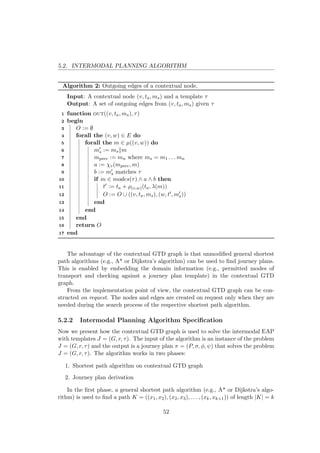 5.2. INTERMODAL PLANNING ALGORITHM
Algorithm 2: Outgoing edges of a contextual node.
Input: A contextual node (v, ta, ms) and a template τ
Output: A set of outgoing edges from (v, ta, ms) given τ
1 function out((v, ta, ms), τ)
2 begin
3 O := ∅
4 forall the (v, w) ∈ E do
5 forall the m ∈ µ((v, w)) do
6 ms := ms m
7 mprev := mn where ms = m1 . . . mn
8 a := χv(mprev, m)
9 b := ms matches τ
10 if m ∈ modes(τ) ∧ a ∧ b then
11 t := ta + ρ(v,w)(ta, λ(m))
12 O := O ∪ ((v, ta, ms), (w, t , ms))
13 end
14 end
15 end
16 return O
17 end
The advantage of the contextual GTD graph is that unmodiﬁed general shortest
path algorithms (e.g., A* or Dijkstra’s algorithm) can be used to ﬁnd journey plans.
This is enabled by embedding the domain information (e.g., permitted modes of
transport and checking against a journey plan template) in the contextual GTD
graph.
From the implementation point of view, the contextual GTD graph can be con-
structed on request. The nodes and edges are created on request only when they are
needed during the search process of the respective shortest path algorithm.
5.2.2 Intermodal Planning Algorithm Speciﬁcation
Now we present how the contextual GTD graph is used to solve the intermodal EAP
with templates J = (G, r, τ). The input of the algorithm is an instance of the problem
J = (G, r, τ) and the output is a journey plan π = (P, σ, φ, ψ) that solves the problem
J = (G, r, τ). The algorithm works in two phases:
1. Shortest path algorithm on contextual GTD graph
2. Journey plan derivation
In the ﬁrst phase, a general shortest path algorithm (e.g., A* or Dijkstra’s algo-
rithm) is used to ﬁnd a path K = ((x1, x2), (x2, x3), . . . , (xk, xk+1)) of length |K| = k
52
 