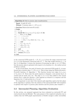 5.3. INTERMODAL PLANNING ALGORITHM EVALUATION
Algorithm 3: Path to journey plan transformation.
Input: A path K in Gτ
Output: A journey plan π = (P, σ, φ, ψ)
1 function DeriveJourneyPlan(K)
2 begin
3 i := 0
4 forall the ((v, ta, ms), (v , ta, ms)) ∈ K do
5 if ms = ms then
6 i := i + 1
7 Li := ()
8 σ(Li) := mj where ms = m1 . . . mj
9 end
10 Li := Li ◦ (v, v )
11 φ((v, v )) := ta
12 ψ((v, v )) := ta
13 end
14 P := (L1, . . . , Li)
15 return (P, σ, φ, ψ)
16 end
in the contextual GTD graph Gτ = (Vτ , Eτ , ρ, µ, λ) from the origin contextual node
(o, t, ) to the destination contextual node (d, ·, ·). The edge weight function ρ(v,w) at
line 11 of Algorithm 2 returns the duration of traversing an edge (v, w) ∈ E, there-
fore the journey plan is optimised with respect to its duration (i.e., the earliest arrival
problem is solved).
In the second phase, the path K found in the contextual GTD graph Gτ is trans-
formed into a journey plan π = (P, σ, φ, ψ). This is done using the DeriveJourney-
Plan(K) function, cf. Algorithm 3. The function iterates over edges ((v, ta, ms),
(v , ta, ms)) ∈ K. Every time the mode sequence is changed, a new journey leg Li is
created and its mode σ(Li) set. The edge (v, v ) ∈ E is then added to the current
journey leg Li using the operator ◦ that appends an element to a sequence and the
departure φ(v, v ) and arrival ψ(v, v ) is set.
It is important to note that if the shortest path algorithm used in the ﬁrst phase
of the algorithm is optimal, then the solution of the intermodal EAP with templates
is optimal with respect to journey plan duration and the journey plan template τ.
5.3 Intermodal Planning Algorithm Evaluation
In this section, our proposed approach has been evaluated on real-world PT and
road network data for Helsinki. The main purpose of the empirical evaluation was to
conﬁrm that the GTD graph representation is ﬂexible enough to allow successfully
53
 