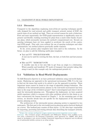 5.4. VALIDATION IN REAL-WORLD DEPLOYMENTS
5.3.3 Discussion
Compared to the algorithms employing state-of-the-art speedup techniques speciﬁ-
cally designed for road network and public transport network variant of EAP, the
search times of our method are high. There are several reasons for such a behaviour.
First and most importantly, the GTD graph representation is signiﬁcantly more ex-
pressive and ﬂexible, enabling searching for plans from a much richer family of jour-
ney plans, which necessarily increases the method’s computational cost. Second, no
speedup techniques have yet been applied to accelerate the search of the contex-
tual GTD graph. That said, even without the use of speedup techniques and other
optimisations, our method achieves practically usable runtimes.
So far, seven journey plan templates have been used in the evaluation. In the
future, we plan to add the following useful plan templates:
• Taxi and PT: ^X?W((B|T|U)W)*X?$
A taxi can be used for covering the ﬁrst, the last, or both ﬁrst and last journey
legs.
• Bike and PT: ^IW(UW(IW)?)*I?$
A traveller uses his or her own bike to get from an origin to a destination.
Where possible and beneﬁcial, PT mode of transport that permits taking bike
along is used (in this example only the underground permits it).
5.4 Validation in Real-World Deployments
To fulﬁl Research objective 3, we have performed validation using real-world deploy-
ments. Deploying our approach in the operational environment (TRL 7) is the way
to ﬁnd out the issues that needs to be solved to use the approach in practise. These
important issues cannot be found at the stage of algorithm design/evaluation. The
validation of the intermodal journey planner in the real-world environment has been
done in the scope of the superhub project4 that I coinvestigated and where I devel-
oped the intermodal planning core. Throughout the deployment, we have acquired
useful experience which is common with other problems solved in this thesis so we
have concentrated the lessons learned in Chapter 7. In the remaining part of this
section, we describe details that are speciﬁc for the deployment of the intermodal
journey planning system.
The architecture of the intermodal journey planning system is organised in two
main parts. The ﬁrst part is the intermodal journey planning system backend deployed
on a server. The backend part consists of three layers: (1) the data layer responsible
for importing, processing and storing relevant data describing the transport network,
4
https://ec.europa.eu/digital-single-market/en/content/superhub-tailor-made-
mobility: The superhub project (SUstainable and PERsuasive Human Users moBility in fu-
ture cities; co-ﬁnanced by the European Commission; grant agreement no.: 289067; 2011–2014)
aimed at developing a new services mobility framework supporting an integrated and eco-eﬃcient
use of multimodal mobility systems in an urban setting.
58
 