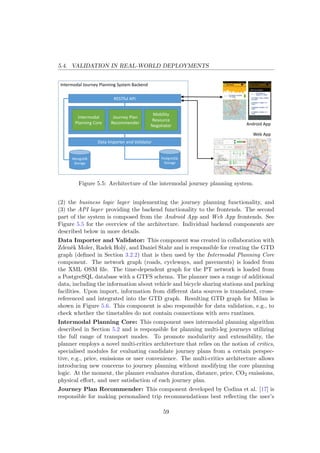 5.4. VALIDATION IN REAL-WORLD DEPLOYMENTS
Intermodal Journey Planning System Backend
RESTful API
Android App
Web App
Data Importer and Validator
PostgreSQL
Storage
MongoDB
Storage
Intermodal
Planning Core
Journey Plan 
Recommender
Mobility 
Resource
Negotiator
Figure 5.5: Architecture of the intermodal journey planning system.
(2) the business logic layer implementing the journey planning functionality, and
(3) the API layer providing the backend functionality to the frontends. The second
part of the system is composed from the Android App and Web App frontends. See
Figure 5.5 for the overview of the architecture. Individual backend components are
described below in more details.
Data Importer and Validator: This component was created in collaboration with
Zdenˇek Moler, Radek Hol´y, and Daniel Stahr and is responsible for creating the GTD
graph (deﬁned in Section 3.2.2) that is then used by the Intermodal Planning Core
component. The network graph (roads, cycleways, and pavements) is loaded from
the XML OSM ﬁle. The time-dependent graph for the PT network is loaded from
a PostgreSQL database with a GTFS schema. The planner uses a range of additional
data, including the information about vehicle and bicycle sharing stations and parking
facilities. Upon import, information from diﬀerent data sources is translated, cross-
referenced and integrated into the GTD graph. Resulting GTD graph for Milan is
shown in Figure 5.6. This component is also responsible for data validation, e.g., to
check whether the timetables do not contain connections with zero runtimes.
Intermodal Planning Core: This component uses intermodal planning algorithm
described in Section 5.2 and is responsible for planning multi-leg journeys utilizing
the full range of transport modes. To promote modularity and extensibility, the
planner employs a novel multi-critics architecture that relies on the notion of critics,
specialised modules for evaluating candidate journey plans from a certain perspec-
tive, e.g., price, emissions or user convenience. The multi-critics architecture allows
introducing new concerns to journey planning without modifying the core planning
logic. At the moment, the planner evaluates duration, distance, price, CO2 emissions,
physical eﬀort, and user satisfaction of each journey plan.
Journey Plan Recommender: This component developed by Codina et al. [17] is
responsible for making personalised trip recommendations best reﬂecting the user’s
59
 