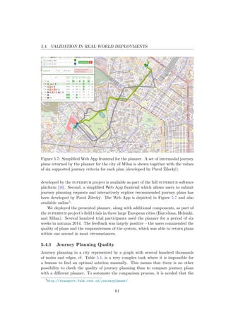 5.4. VALIDATION IN REAL-WORLD DEPLOYMENTS
Figure 5.7: Simpliﬁed Web App frontend for the planner. A set of intermodal journey
plans returned by the planner for the city of Milan is shown together with the values
of six supported journey criteria for each plan (developed by Pavol ˇZileck´y).
developed by the superhub project is available as part of the full superhub software
platform [16]. Second, a simpliﬁed Web App frontend which allows users to submit
journey planning requests and interactively explore recommended journey plans has
been developed by Pavol ˇZileck´y. The Web App is depicted in Figure 5.7 and also
available online5.
We deployed the presented planner, along with additional components, as part of
the superhub project’s ﬁeld trials in three large European cities (Barcelona, Helsinki,
and Milan). Several hundred trial participants used the planner for a period of six
weeks in autumn 2014. The feedback was largely positive – the users commended the
quality of plans and the responsiveness of the system, which was able to return plans
within one second in most circumstances.
5.4.1 Journey Planning Quality
Journey planning in a city represented by a graph with several hundred thousands
of nodes and edges, cf. Table 5.1, is a very complex task where it is impossible for
a human to ﬁnd an optimal solution manually. This means that there is no other
possibility to check the quality of journey planning than to compare journey plans
with a diﬀerent planner. To automate the comparison process, it is needed that the
5
http://transport.felk.cvut.cz/journeyplanner/
61
 