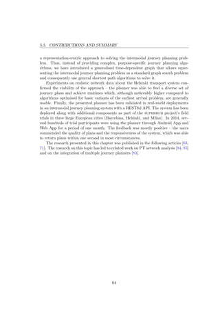5.5. CONTRIBUTIONS AND SUMMARY
a representation-centric approach to solving the intermodal journey planning prob-
lem. Thus, instead of providing complex, purpose-speciﬁc journey planning algo-
rithms, we have introduced a generalised time-dependent graph that allows repre-
senting the intermodal journey planning problem as a standard graph search problem
and consequently use general shortest path algorithms to solve it.
Experiments on realistic network data about the Helsinki transport system con-
ﬁrmed the viability of the approach – the planner was able to ﬁnd a diverse set of
journey plans and achieve runtimes which, although noticeably higher compared to
algorithms optimised for basic variants of the earliest arrival problem, are generally
usable. Finally, the presented planner has been validated in real-world deployments
in an intermodal journey planning system with a RESTful API. The system has been
deployed along with additional components as part of the superhub project’s ﬁeld
trials in three large European cities (Barcelona, Helsinki, and Milan). In 2014, sev-
eral hundreds of trial participants were using the planner through Android App and
Web App for a period of one month. The feedback was mostly positive – the users
commended the quality of plans and the responsiveness of the system, which was able
to return plans within one second in most circumstances.
The research presented in this chapter was published in the following articles [63,
71]. The research on this topic has led to related work on PT network analysis [84, 85]
and on the integration of multiple journey planners [83].
64
 