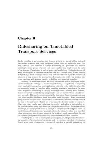 Chapter 6
Ridesharing on Timetabled
Transport Services
Lastly, travelling is an important and frequent activity, yet people willing to travel
have to face problems with rising fuel prices, carbon footprint, and traﬃc jams. One
way to tackle these problems is through ridesharing, i.e., purposeful and explicit
planning to create groups of people that travel together in a single vehicle for parts
of the journey. Participants in such schemes can beneﬁt from ridesharing in several
ways: sharing parts of a journey may reduce cost (e.g., through group tickets), carbon
footprint (e.g., when sharing a private car), and travellers can enjoy the company of
others on a long journey. In more advanced scenarios one could even imagine this
being combined with working together or holding meetings while travelling.
Following the motivation above, we ﬁnally explore the ﬁeld of multiagent single-
criteria multimodal routing, i.e., multimodal ridesharing. The potential of improving
travel sharing technology has great application value due to its ability to reduce the
environmental impact of travelling while providing beneﬁts to travellers at the same
time. In general, ridesharing is a widely studied problem – existing work, however,
focuses exclusively on ridesharing using vehicles that can move freely on a road trans-
port network. This overlooks the potential for innovative future transport schemes
that might exploit ridesharing using timetabled public transport. Here, customised
group discount schemes could be devised to balance the load across diﬀerent times of
the day, or to make more eﬃcient use of the capacity of public modes of transport.
Also, joint travel can be used to increase the comfort and safety of individuals, e.g.,
for female travellers using night buses, or groups of schoolchildren. To the best of our
knowledge, no existing work seems to attempt to compute joint travel plans based on
public transport timetables and geographical stop locations, let alone in a way that
takes into account the strategic nature of the problem, which comes about through
the diﬀerent (and potentially conﬂicting) preferences of individual travellers.
From the point of view of (multiagent) planning [24], i.e., the problem of synthesis-
ing sequences of actions to reach a certain goal – in this case, arrival at a destination
from a given point of departure – for several travellers in parallel, ridesharing on
65
 