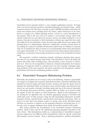 6.1. TIMETABLED TRANSPORT RIDESHARING PROBLEM
timetabled services presents itself as a very complex application scenario: To begin
with, even if one restricted oneself to centralised planning, the domain is huge – public
transport data for the UK alone currently involves 240 590 timetable connections for
trains and coaches (even excluding local city buses), which would have to be trans-
lated to a quarter of a million planning actions, at least in a naive formalisation of
the domain. This is the case even if we assume a non-strategic setting, where indi-
viduals’ preferences are not taken into account, and we are simply looking for a set of
itinerary that gets everybody to their destination, without any regard for how costly
this might be for the individual, or how the joint plan might favour some agents while
putting others at a disadvantage. Moreover, considering a strategic setting where we
are looking for a plan for multiple self-interested agents that are willing to cooperate
only if it is beneﬁcial for them is known to be exponentially harder than planning for
each agent individually [12]. Yet any automated service that proposes joint journeys
would have to guarantee such strategic properties in order to be acceptable for human
users.
We proposed a solution employing strategic multiagent planning that guaran-
tees that for any shared journey plan found, each individual is better oﬀ taking the
shared ride rather than travelling alone, thus providing a clear incentive to partici-
pate in it. The core of our algorithm is based on a domain-independent best-response
planning [72] approach which is a planner that can solve strategic multiagent plan-
ning problems of the scale required, and whose properties and assumptions combine
particularly well with the ridesharing problem in hand.
6.1 Timetabled Transport Ridesharing Problem
Informally, the problem we are trying to solve is the following: Assume a (potentially
very large) set of agents who represent individual travellers, with their individual trips
speciﬁed in terms of origin and target location. Assume also that the agents want to
optimise the individual utility accrued from a trip, and this utility may depend on the
travel cost and number of people travelling along each leg of the journey (generally,
we will assume that group travel has a positive eﬀect on utility, as we want to study
the impact of this very aspect on travel behaviour). Based on this information, we
are looking for an algorithm that can identify appropriate groups of travellers who
could share parts of their journeys using the full timetabling information of public
transport systems, and determine a precise joint travel plan for each group. Also, we
want to be sure that if we propose a plan to a group, none of the individual agents
will have an incentive to improve on the proposed solution by deviating from it, i.e.,
we only want to suggest rideshares from which all travellers involved will beneﬁt.
This section provides the formalisation of the timetabled transport ridesharing
problem, which is then used by the ridesharing planning algorithm described in the
next section. This formalisation builds on a representation of timetabled transport
services captured at two diﬀerent levels of granularity, which we call the relaxed and
full transport services domain. From a planning perspective, problem formulation
66
 