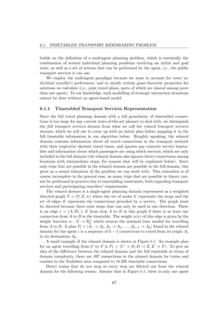 6.1. TIMETABLED TRANSPORT RIDESHARING PROBLEM
builds on the deﬁnition of a multiagent planning problem, which is essentially the
combination of several individual planning problems involving an initial and goal
state, as well as a set of actions that can be performed by the agent, i.e., the public
transport services it can use.
We employ the multiagent paradigm because we want to account for every in-
dividual traveller’s preferences, and to satisfy certain game-theoretic properties for
solutions we calculate (i.e., joint travel plans, parts of which are shared among more
than one agent). To our knowledge, such modelling of strategic interaction situations
cannot be done without an agent-based model.
6.1.1 Timetabled Transport Services Representation
Since the full travel planning domain with a full granularity of timetabled connec-
tions is too large for any current state-of-the-art planner to deal with, we distinguish
the full transport services domain from what we call the relaxed transport services
domain, which we will use to come up with an initial plan before mapping it to the
full timetable information in our algorithm below. Roughly speaking, the relaxed
domain contains information about all travel connections in the transport network
with their respective shortest travel times, and ignores any concrete service timeta-
bles and information about which passengers are using which services, which are only
included in the full domain (the relaxed domain also ignores direct connections among
locations with intermediate stops, for reasons that will be explained below). Since
only trips that are possible in the relaxed domain are possible in the full domain, this
gives us a sound relaxation of the problem we can work with. This relaxation is of
course incomplete in the general case, as many trips that are possible in theory can-
not be performed in practice due to timetabling constraints, both regarding transport
services and participating travellers’ requirements.
The relaxed domain is a single-agent planning domain represented as a weighted
directed graph T = (V, E, w) where the set of nodes V represents the stops and the
set of edges E represents the connections provided by a service. The graph must
be directed because there exist stops that can only be used in one direction. There
is an edge e = (A, B) ∈ E from stop A to B in this graph if there is at least one
connection from A to B in the timetable. The weight w(e) of this edge is given by the
weight function w : E → R+
0 which returns the minimal time needed for travelling
from A to B. A plan Pi = A1 → A2, A2 → A3, . . . , Ak−1 → Ak found in the relaxed
domain for the agent i is a sequence of k − 1 connections to travel from its origin A1
to its destination Ak.
A small example of the relaxed domain is shown in Figure 6.1. An example plan
for an agent travelling from C to F is P1 = C → D, D → E, E → F . To give an
idea of the diﬀerence between the relaxed domain and the full timetable in terms of
domain complexity, there are 497 connections in the relaxed domain for trains and
coaches in the Yorkshire area compared to 10 295 timetable connections.
Direct trains that do not stop at every stop are ﬁltered out from the relaxed
domain for the following reason: Assume that in Figure 6.1, there is only one agent
67
 