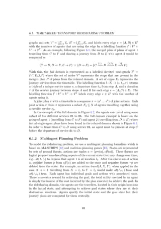 6.1. TIMETABLED TRANSPORT RIDESHARING PROBLEM
graphs and sets V = n
i=1 Vi, E = n
i=1 Ei, and labels every edge e = (A, B) ∈ E
with the numbers of agents that are using the edge by a labelling function l : V ×
V → 2N . As an example, following Figure 6.1, the merged plan of plans of agent 1
travelling from C to F and sharing a journey from D to E with agent 2 would be
computed as
C → D, D → E, E → F ∪ D → E = {C
{1}
−−→ D
{1,2}
−−−→ E
{1}
−−→ F}
With this, the full domain is represented as a labelled directed multigraph T =
(V , Et, l, l ) where the set of nodes V represents the stops that are present in the
merged plan P of plans from the relaxed domain. A set of edges Et represents the
journey services from the timetable. The labelling function l : Et → s, tA, τ returns
a triple of a unique service name s, a departure time tA from stop A, and a duration
τ of the service journey between stops A and B for each edge e = (A, B) ∈ Et. The
labelling function l : V × V → 2N labels every edge e ∈ E with the number of
agents using it.
A joint plan π with a timetable is a sequence π = a1 . . . ak of joint actions. Each
joint action aj from π represents a subset Nj ⊆ N of agents travelling together using
a speciﬁc service sj.
In the example of the full domain in Figure 6.2, the agents can travel using some
subset of ﬁve diﬀerent services S1 to S5. The full domain example is based on the
group of agent 1 (travelling from C to F) and agent 2 (travelling from D to E) where
initial single-agent plans have been found in the relaxed domain shown in Figure 6.1.
In order to travel from C to D using service S1, an agent must be present at stop C
before the departure of service S1 to D.
6.1.2 Multiagent Planning Problem
To model the ridesharing problem, we use a multiagent planning formalism which is
based on MA-STRIPS [12] and coalition-planning games [13]. States are represented
by sets of ground ﬂuents, actions are tuples a = pre(a), eﬀ (a) . These ﬂuents are
logical propositions describing aspects of the current state that may change over time,
e.g., at(1, l1 ) to express that agent 1 is at location l1. After the execution of action
a, positive ﬂuents p from eﬀ (a) are added to the state and negative ﬂuents ¬p are
deleted from the state. For example, an action travel(A, X , Y ), when applied to the
case of A = 1 travelling from X = l1 to Y = l2 would make at(1, l1 ) false and
at(1, l2 ) true. Each agent has individual goals and actions with associated costs.
There is no extra reward for achieving the goal, the total utility received by an agent
is simply the inverse of the cost incurred by the plan executed to achieve the goal. In
the ridesharing domain, the agents are the travellers, located in their origin locations
in the initial state, and attempting to achieve goal states where they are at their
destination locations. Agents specify the initial state and the goal state but their
journey plans are computed for them centrally.
69
 
