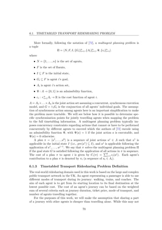 6.1. TIMETABLED TRANSPORT RIDESHARING PROBLEM
More formally, following the notation of [72], a multiagent planning problem is
a tuple
Π = N, F, I, {Gi}n
i=1, {Ai}n
i=1, Ψ, {ci}n
i=1
where
• N = {1, . . . , n} is the set of agents,
• F is the set of ﬂuents,
• I ⊆ F is the initial state,
• Gi ⊆ F is agent i’s goal,
• Ai is agent i’s action set,
• Ψ : A → {0, 1} is an admissibility function,
• ci : ×n
i=1Ai → R is the cost function of agent i.
A = A1×. . .×An is the joint action set assuming a concurrent, synchronous execution
model, and G = ∧iGi is the conjunction of all agents’ individual goals. The assump-
tion of synchronous action among agents here is an important simpliﬁcation to make
the problem more tractable. We will see below how it is possible to determine spe-
ciﬁc synchronisation points for jointly travelling agents when mapping the problem
to the full timetabling information. A multiagent planning problem typically im-
poses concurrency constraints regarding actions that cannot or have to be performed
concurrently by diﬀerent agents to succeed which the authors of [72] encode using
an admissibility function Ψ, with Ψ(a) = 1 if the joint action a is executable, and
Ψ(a) = 0 otherwise.
A plan π = a1, . . . , ak is a sequence of joint actions aj ∈ A such that a1 is
applicable in the initial state I (i.e., pre(a1) ⊆ I), and aj is applicable following the
application of a1, . . . , aj−1. We say that π solves the multiagent planning problem Π
if the goal state G is satisﬁed following the application of all actions in π in sequence.
The cost of a plan π to agent i is given by Ci(π) = k
j=1 ci(aj). Each agent’s
contribution to a plan π is denoted by πi (a sequence of ai ∈ Ai).
6.1.3 Timetabled Transport Ridesharing Problem Deﬁnition
The real-world ridesharing domain used in this work is based on the large and complex
public transport network in the UK. An agent representing a passenger is able to use
diﬀerent modes of transport during its journey: walking, trains, and coaches. The
aim of each agent is to get from its starting location to its ﬁnal destination at the
lowest possible cost. The cost of an agent’s journey can be based on the weighted
sum of several criteria such as journey duration, ticket price, mode of transport, and
number of agents travelling together.
For the purposes of this work, we will make the assumption that sharing a part
of a journey with other agents is cheaper than travelling alone. While this may not
70
 