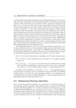 6.2. RIDESHARING PLANNING ALGORITHM
currently hold in many public transport systems, deﬁning hypothetical cost functions
that reﬂect this would help assess the potential beneﬁt of introducing such pricing
schemes. This means that our cost functions reﬂect synergies occurring from the
joint use of a resource, and this can be easily accommodated within the framework
of best-response planning, where these positive eﬀects on cost are simply treated as
“negative contention”, i.e., the cost to each agent when sharing a resource simply
decreases instead of increasing. Note that this does not imply that every time an
agent decreases her local cost this will beneﬁt everybody else. For example, agent A
might abandon the plan to share with B in order to reduce her overall cost, and join
agent C instead, thus increasing B’s cost, who will now travel alone. Thereupon B
will try to improve on this result (and so on), the important property of BRP being
that this process is guaranteed to terminate, and will result in a joint plan in which
no individual agent can improve further on. Also, it is worth pointing out that a joint
plan will not necessarily be globally optimal – its quality will depend on the initial
plan computed before the best-response process.
The ridesharing problem is then, for a given travel demand expressed as a set
of origin-destination pairs, one for each agent, ﬁnding groups of agents and corre-
sponding shared journey plans. We deﬁne the ridesharing problem more formally
by presenting deﬁnitions for problem instances and our formal solution concept:
A timetabled transport ridesharing problem is a triple P = T, T , G , where
• T = (V, E, w) is the relaxed domain containing a set V of public transport stops,
• T = (V , Et, l, l ) is the full domain over the subset V ⊆ V of public transport
stops, and
• G = {(o1, d1), . . . , (oc, dc)} is a set of agent trips (an agent’s goal is to travel
from an origin to a destination), where each agent’s trip g ∈ G is represented
by a tuple g = (o, d) denoting the agent’s origin o ∈ V and destination d ∈ V .
A solution to this problem is a joint plan π = a1, . . . , ak specifying fully the
shared journeys of agents in terms of connections from the timetable and fulﬁlling
all agent trips g ∈ G. From the many joint plans possible, we are looking for such
a joint plan that correspond to a Nash equilibrium, i.e., where no agent/traveller can
unilaterally improve its individual journey cost.
6.2 Ridesharing Planning Algorithm
Once we have formalised the problem, we can proceed to a detailed description of
the ridesharing planning algorithm. The algorithm takes as an input the timetabled
transport ridesharing problem P = T, T , G , a maximum travel group size nmax, and
a maximum bearing diﬀerence ∆ϕ. A bearing ϕ(t) for a trip t = (o, d) is deﬁned as
an angle in degrees, measured in the clockwise direction, between the north reference
ray and the origin-destination ray. Bearing of a trip is used to identify trips with
a similar direction as these are more suitable for ridesharing than trips with opposite
71
 