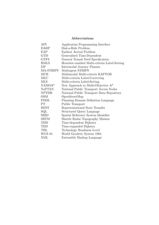 Abbreviations
API Application Programming Interface
DARP Dial-a-Ride Problem
EAP Earliest Arrival Problem
GTD Generalised Time-Dependent
GTFS General Transit Feed Speciﬁcation
HMLS Heuristic-enabled Multi-criteria Label-Setting
IJP Intermodal Journey Planner
MA-STRIPS Multiagent STRIPS
MCR Multimodal Multi-criteria RAPTOR
MLC Multi-criteria Label-Correcting
MLS Multi-criteria Label-Setting
NAMOA* New Approach to Multi-Objective A*
NaPTAN National Public Transport Access Nodes
NPTDR National Public Transport Data Repository
OSM OpenStreetMap
PDDL Planning Domain Deﬁnition Language
PT Public Transport
REST Representational State Transfer
SQL Structured Query Language
SRID Spatial Reference System Identiﬁer
SRTM Shuttle Radar Topography Mission
TDD Time-dependent Dijkstra
TED Time-expanded Dijkstra
TRL Technology Readiness Level
WGS 84 World Geodetic System 1984
XML Extensible Markup Language
 