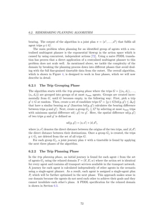 6.2. RIDESHARING PLANNING ALGORITHM
bearing. The output of the algorithm is a joint plan π = a1, . . . , ak that fulﬁls all
agent trips g ∈ G.
The main problem when planning for an identiﬁed group of agents with a cen-
tralised multiagent planner is the exponential blowup in the action space which is
caused by using concurrent, independent actions [72]. Using a naive PDDL transla-
tion has proven that a direct application of a centralised multiagent planner to this
problem does not scale well. As mentioned above, we tackle the complexity of the
domain by breaking the planning process down into diﬀerent phases that avoid deal-
ing with the full ﬁne-grained timetable data from the outset. The overall algorithm,
which is shown in Figure 4, is designed to work in four phases, which we will now
describe in detail.
6.2.1 The Trip Grouping Phase
The algorithm starts with the trip grouping phase where the trips G = {(o1, d1), . . . ,
(oc, dc)} are grouped into groups of at most nmax agents. Groups are created incre-
mentally from G, until G becomes empty, in the following way: First, pick a trip
g ∈ G at random. Then, create a set of candidate trips G = {g ∈ G|bd(g, g ) ≤ ∆ϕ}
that have a similar bearing as g (function bd(g, g ) calculates the bearing diﬀerence
between trips g and g ). Next, create a group Gj ⊆ G by selecting at most nmax trips
with minimum spatial diﬀerence sd(·, g ) to g . Here, the spatial diﬀerence sd(g, g )
of two trips g and g is deﬁned as
sd(g, g ) = |o, o | + |d, d |,
where |o, o | denotes the direct distance between the origins of the two trips, and |d, d |
the direct distance between their destinations. Once a group Gj is created, the trips
g ∈ Gj are deleted from the set of all trips G.
For each group Gj, a joint journey plan π with a timetable is found by applying
the next three phases of the algorithm.
6.2.2 The Trip Planning Phase
In the trip planning phase, an initial journey is found for each agent i from the set
of agents Gj using the relaxed domain T = (V, E, w) where the action set is identical
for every agent and contains all transport services available in the transport network.
A journey for each agent is calculated independently of other agents in the scenario
using a single-agent planner. As a result, each agent is assigned a single-agent plan
Pi which will be further optimised in the next phase. This approach makes sense in
our domain because the agents do not need each other to achieve their goals and they
cannot invalidate each other’s plans. A PDDL speciﬁcation for the relaxed domain
is shown in Section 6.3.
72
 