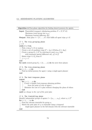 6.2. RIDESHARING PLANNING ALGORITHM
Algorithm 4: Four-phase algorithm for ﬁnding shared journeys for agents.
Input: Timetabled transport ridesharing problem P = T, T , G
Maximum travel group size nmax
Maximum bearing diﬀerence ∆ϕ
Output: Joint plan π = a1, . . . , ak that fulﬁls all agent trips g ∈ G
// 1. The trip grouping phase
j := 0
while G = ∅ do
Pick a trip g ∈ G at random
Create a set of candidate trips G = {g ∈ G|bd(g, g ) ≤ ∆ϕ}
Create a group Gj ⊆ G by selecting at most nmax trips
with minimum spatial diﬀerence sd(·, g ) to g
Delete trips t ∈ Gj from G
j := j + 1
end
for each created group Gj = {1, . . . , n} do the next three phases
// 2. The trip planning phase
for i = 1, . . . , n do
Find an initial journey for agent i using a single-agent planner
end
// 3. The best-response phase
repeat
for i = 1, . . . , n do
Create a simpler best-response planning problem
from the point of view of agent i
Minimise the cost of i’s plan without changing the plans of others
end
until no change in the cost of the joint plan
// 4. The timetabling phase
Identify independent groups of agents I = {u1, . . . , um}, where ui ∈ 2N
for i = 1, . . . , m do
Find the relevant timetable for group ui
Match the joint plan of ui to timetable using a temporal
single-agent planner in the full domain with the relevant timetable
end
73
 