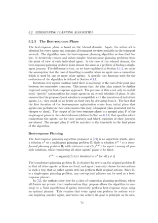 6.2. RIDESHARING PLANNING ALGORITHM
6.2.3 The Best-response Phase
The best-response phase is based on the relaxed domain. Again, the action set is
identical for every agent and contains all transport services available in the transport
network. The algorithm uses the best-response planning algorithm as described be-
low. It iteratively creates and solves simpler best-response planning problems from
the point of view of each individual agent. In the case of the relaxed domain, the
best-response planning problem looks almost the same as a problem of ﬁnding a single-
agent journey. The diﬀerence is that, as we have explained in Section 6.1.3, we make
the assumption that the cost of travelling is smaller when an agent uses a connection
which is used by one or more other agents. A speciﬁc cost function used for the
evaluation of the algorithm is deﬁned in Section 6.4.1.
Iterations over agents continue until there is no change in the cost of the joint plan
between two successive iterations. This means that the joint plan cannot be further
improved using the best-response approach. The purpose of this is not only to exploit
local, “greedy” optimisations for single agents in an overall schedule of plans. It also
ensures that the proposed joint solution is compatible with the incentives of individual
agents, i.e., they could do no better on their own by deviating from it. The fact that
the ﬁrst iteration of the best-response optimisation starts from initial plans that
agents can perform on their own ensures this (any subsequent plan generated will be
cheaper to them). The output of the best-response phase is a merged plan P of the
single-agent plans in the relaxed domain (deﬁned in Section 6.1.1) that speciﬁes which
connections the agents use for their journeys and which segments of their journeys
are shared. The merged plan P will be matched to the timetable in the ﬁnal phase
of the algorithm.
Best-response Planning
The best-response planning algorithm proposed in [72] is an algorithm which, given
a solution πk to a multiagent planning problem Π, ﬁnds a solution πk+1 to a trans-
formed planning problem Πi with minimum cost Ci(πk+1) for agent i among all pos-
sible solutions, while considering all other agents’ plans to be ﬁxed:
πk+1
= arg min{Ci(π)|π identical to πk
for all j = i}
The transformed planning problem Πi is obtained by rewriting the original problem Π
so that all other agents’ actions are ﬁxed, and agent i can only choose its own actions
in such a way that all other agents still can perform their original actions. Since Πi
is a single-agent planning problem, any cost-optimal planner can be used as a best-
response planner.
In [72], the authors show how for a class of congestion planning problems, where
all ﬂuents are private, the transformation they propose allows the algorithm to con-
verge to a Nash equilibrium if agents iteratively perform best-response steps using
an optimal planner. This requires that every agent can perform its actions with-
out requiring another agent, and hence can achieve its goal in principle on its own,
74
 