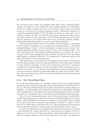 6.2. RIDESHARING PLANNING ALGORITHM
and conversely, that no agent can invalidate other agents’ plans. Assuming inﬁnite
capacity of vehicles (or, more realistically, large enough capacities to accommodate
at least the number of agents for whom we are trying to ﬁnd a plan), the relaxed
domain is an instance of a congestion planning problem: following the deﬁnition of
a congestion planning problem in [72], all actions are private, as every agent can use
modes of transport on their own and the other agents’ concurrently taken actions
only aﬀect action cost. The convergence of the best-response phase derives from the
theorem presented in [72] which states that for any congestion planning problem,
best-response planning converges to a pure-strategy Nash equilibrium.
The best-response planner works in two phases: In the ﬁrst phase, an initial plan
for each agent is computed (e.g., each agent plans independently or a centralised
multiagent planner is used). In the second phase, the planner solves simpler best-
response planning problems from the point of view of each individual agent. The
goal of the planner in a best-response planning problem is to minimise the cost of
an agent’s plan without changing the plans of others (though the cost of their plans
might change as explained in Section 6.1.3). Consequently, it optimises a plan of each
agent with respect to the current joint plan.
This approach has several advantages. It supports full concurrency of actions and
the best-response phase avoids the exponential blowup in the action space resulting
in much improved scalability. For the class of potential games [79], it guarantees
convergence to a Nash equilibrium. On the other hand, it does not guarantee the op-
timality of a solution, i.e., the quality of the equilibrium in terms of overall eﬃciency
is not guaranteed (it depends on which initial plan the agents start oﬀ with). How-
ever, experiments have proven that it can be successfully used for improving general
multiagent plans [72].
6.2.4 The Timetabling Phase
In the ﬁnal timetabling phase, the optimised shared journeys are matched against
timetables using a temporal single-agent planner which assumes the full domain. For
this, in a ﬁrst step, independent groups of agents with respect to journey sharing are
identiﬁed. An independent group of agents is deﬁned as an edge disjoint subgraph
of the merged plan P. This means that actions of independent groups do not aﬀect
each other so it is possible to ﬁnd a timetable for each independent group separately.
Then, for every independent group, parts of the group journey are identiﬁed.
A part of the group journey is deﬁned as a maximal continuous segment of the group
journey which is performed by the same set of agents. As an example, there is a group
of two agents that share a segment of their journeys in Figure 6.3: Agent 1 travels
from A to G while agent 2 travels from B to H. Their group journey has ﬁve parts,
with the shared part (part 3) of their journey occurring between stops C and F.
In order to use both direct and stopping trains when the group journey is matched
to the timetable, the relevant timetable for a group journey is composed in the fol-
lowing way: for every part of the group journey, return all timetable services in the
direction of agents’ journeys which connect the stops in that part. An example of
75
 