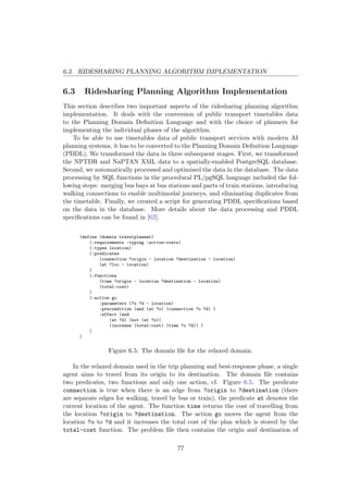 6.3. RIDESHARING PLANNING ALGORITHM IMPLEMENTATION
6.3 Ridesharing Planning Algorithm Implementation
This section describes two important aspects of the ridesharing planning algorithm
implementation. It deals with the conversion of public transport timetables data
to the Planning Domain Deﬁnition Language and with the choice of planners for
implementing the individual phases of the algorithm.
To be able to use timetables data of public transport services with modern AI
planning systems, it has to be converted to the Planning Domain Deﬁnition Language
(PDDL). We transformed the data in three subsequent stages. First, we transformed
the NPTDR and NaPTAN XML data to a spatially-enabled PostgreSQL database.
Second, we automatically processed and optimised the data in the database. The data
processing by SQL functions in the procedural PL/pgSQL language included the fol-
lowing steps: merging bus bays at bus stations and parts of train stations, introducing
walking connections to enable multimodal journeys, and eliminating duplicates from
the timetable. Finally, we created a script for generating PDDL speciﬁcations based
on the data in the database. More details about the data processing and PDDL
speciﬁcations can be found in [62].
(define (domain travelplanner)
(:requirements :typing :action-costs)
(:types location)
(:predicates
(connection ?origin - location ?destination - location)
(at ?loc - location)
)
(:functions
(time ?origin - location ?destination - location)
(total-cost)
)
(:action go
:parameters (?o ?d - location)
:precondition (and (at ?o) (connection ?o ?d) )
:effect (and
(at ?d) (not (at ?o))
(increase (total-cost) (time ?o ?d)) )
)
)
Figure 6.5: The domain ﬁle for the relaxed domain.
In the relaxed domain used in the trip planning and best-response phase, a single
agent aims to travel from its origin to its destination. The domain ﬁle contains
two predicates, two functions and only one action, cf. Figure 6.5. The predicate
connection is true when there is an edge from ?origin to ?destination (there
are separate edges for walking, travel by bus or train), the predicate at denotes the
current location of the agent. The function time returns the cost of travelling from
the location ?origin to ?destination. The action go moves the agent from the
location ?o to ?d and it increases the total cost of the plan which is stored by the
total-cost function. The problem ﬁle then contains the origin and destination of
77
 