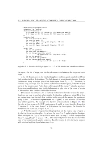 6.3. RIDESHARING PLANNING ALGORITHM IMPLEMENTATION
(:durative-action go-agent-1-2_C-D
:parameters (?s - service)
:duration (= ?duration (+
(- (+ (departure C D ?s) (runtime C D ?s)) (agent-time agent1))
(- (+ (departure C D ?s) (runtime C D ?s)) (agent-time agent2))
))
:condition (and
(at start (connection C D ?s))
(at start (at agent1 C))
(at start (<= (agent-time agent1) (departure C D ?s)))
(at start (at agent2 C))
(at start (<= (agent-time agent2) (departure C D ?s)))
)
:effect (and
(at end (at agent1 D))
(at start (not (at agent1 C)))
(at end (assign (agent-time agent1)
(+ (departure C D ?s) (runtime C D ?s))))
(at end (at agent2 D))
(at start (not (at agent2 C)))
(at end (assign (agent-time agent2)
(+ (departure C D ?s) (runtime C D ?s))))
))
Figure 6.6: A durative action go-agent-1-2 C-D in the domain ﬁle for the full domain.
the agent, the list of stops, and the list of connections between the stops and their
costs.
In the full domain used in the timetabling phase, multiple agents aim to travel from
their origins to their destinations. The full domain is a multiagent planning domain
constructed using a merged plan P of single-agent plans P1, . . . , Pn. Therefore, it
contains only the stops that are present in the union of these plans, with the shared
parts of the journeys and “who shares which part of the journey” already speciﬁed.
In the process of ﬁnding a plan for the full domain, a joint plan of the group of agents
is instantiated with concrete timetabled services.
The domain ﬁle contains a list of partially instantiated durative actions for travel-
ling from one stop to another, where origin, destination, and agents using this action
are instantiated, and the only free variable is the name of the service the agents are
going to use. The function (agent-time ?a - agent) is used to store the current
time of the agent ?a. An example of a durative action is shown in Figure 6.6. The
durative action go-agent-1-2 C-D enables agent 1 and 2 to travel together from stop
C to stop D. If the travel from C to D is shared by three agents, the domain ﬁle
would contain an action go-agent-1-2-3 C-D.
Let N be the number of agents travelling together, ati the current time of agent i,
dCD(s) the departure time of service s from the stop C to D and rCD(s) its duration.
Then, the duration DCD of the action to travel from the stop C to D is computed as
DCD = N
i=1 (dCD(s) + rCD(s) − ati). The temporal planner tries to minimise the
sum of the durations of agents’ journeys. In other words, it tries to ﬁnd a journey
with minimal waiting times between services.
78
 