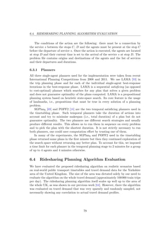 6.4. RIDESHARING PLANNING ALGORITHM EVALUATION
The conditions of the action are the following: there must be a connection by
the service s between the stops C, D and the agents must be present at the stop C
before the departure of service s. Once the action is executed, the agents are located
at stop D and their current time is set to the arrival of the service s at stop D. The
problem ﬁle contains origins and destinations of the agents and the list of services
and their departures and durations.
6.3.1 Planners
All three single-agent planners used for the implementation were taken from recent
International Planning Competitions from 2008 and 2011. We use LAMA [93] in
the trip planning phase and for each of the individual single-agent best-response
iterations in the best-response phase. LAMA is a sequential satisﬁcing (as opposed
to cost-optimal) planner which searches for any plan that solves a given problem
and does not guarantee optimality of the plans computed. LAMA is a propositional
planning system based on heuristic state-space search. Its core feature is the usage
of landmarks, i.e., propositions that must be true in every solution of a planning
problem.
SGPlan6 [69] and POPF2 [18] are the two temporal satisﬁcing planners used in
the timetabling phase. Such temporal planners take the duration of actions into
account and try to minimise makespan (i.e., total duration) of a plan but do not
guarantee optimality. The two planners use diﬀerent search strategies and usually
produce diﬀerent results. This allows us to run them in sequence on every problem
and to pick the plan with the shortest duration. It is not strictly necessary to run
both planners, one could save computation eﬀort by trusting one of them.
In many of the experiments, the SGPlan6 and POPF2 used in the timetabling
phase returned some plans in the ﬁrst minute but then they continued exploration of
the search space without returning any better plan. To account for this, we imposed
a time limit for each planner in the temporal planning stage to 2 minutes for a group
of up to 4 agents and 4 minutes otherwise.
6.4 Ridesharing Planning Algorithm Evaluation
We have evaluated the proposed ridesharing algorithm on realistic scenarios based
on real-world public transport timetables and travel demand data for the Yorkshire
area of the United Kingdom. The size of the area was dictated solely by our need to
evaluate the algorithm on the whole travel demand (approximately 100000 train trips
per day). The ridesharing planning algorithm itself scales up well up to the area of
the whole UK, as was shown in our previous work [64]. However, there the algorithm
was evaluated on travel demand that was very sparsely and randomly sampled, not
necessarily showing any correlation to actual travel demand proﬁles.
79
 