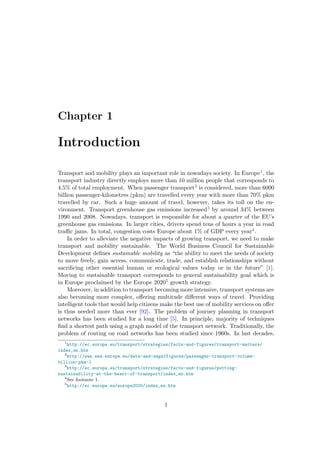 Chapter 1
Introduction
Transport and mobility plays an important role in nowadays society. In Europe1, the
transport industry directly employs more than 10 million people that corresponds to
4.5% of total employment. When passenger transport2 is considered, more than 6000
billion passenger-kilometres (pkm) are travelled every year with more than 70% pkm
travelled by car. Such a huge amount of travel, however, takes its toll on the en-
vironment. Transport greenhouse gas emissions increased3 by around 34% between
1990 and 2008. Nowadays, transport is responsible for about a quarter of the EU’s
greenhouse gas emissions. In larger cities, drivers spend tens of hours a year in road
traﬃc jams. In total, congestion costs Europe about 1% of GDP every year4.
In order to alleviate the negative impacts of growing transport, we need to make
transport and mobility sustainable. The World Business Council for Sustainable
Development deﬁnes sustainable mobility as “the ability to meet the needs of society
to move freely, gain access, communicate, trade, and establish relationships without
sacriﬁcing other essential human or ecological values today or in the future” [1].
Moving to sustainable transport corresponds to general sustainability goal which is
in Europe proclaimed by the Europe 20205 growth strategy.
Moreover, in addition to transport becoming more intensive, transport systems are
also becoming more complex, oﬀering multitude diﬀerent ways of travel. Providing
intelligent tools that would help citizens make the best use of mobility services on oﬀer
is thus needed more than ever [92]. The problem of journey planning in transport
networks has been studied for a long time [5]. In principle, majority of techniques
ﬁnd a shortest path using a graph model of the transport network. Traditionally, the
problem of routing on road networks has been studied since 1960s. In last decades,
1
http://ec.europa.eu/transport/strategies/facts-and-figures/transport-matters/
index_en.htm
2
http://www.eea.europa.eu/data-and-maps/figures/passenger-transport-volume-
billion-pkm-1
3
http://ec.europa.eu/transport/strategies/facts-and-figures/putting-
sustainability-at-the-heart-of-transport/index_en.htm
4
See footnote 1.
5
http://ec.europa.eu/europe2020/index_en.htm
1
 