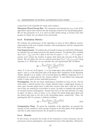 6.4. RIDESHARING PLANNING ALGORITHM EVALUATION
connections in the timetable for trains (and coaches).
Maximum Travel Group Size. The maximum travel group size nmax is one of the
algorithm’s inputs that restricts the size of groups created in the trip grouping phase.
We set this parameter to 2, 4, 6, and 8 as after initial testing, it became clear that
groups of a larger size are almost never practicable.
6.4.3 Evaluation Metrics
We evaluate the performance of the algorithm in terms of three diﬀerent metrics:
improvement in the cost of agents’ journeys, their prolongation, and the computation
time of the algorithm.
Cost Improvement. To evaluate the net beneﬁt of using our method for ridesharing,
we calculate the cost improvement for the agents’ journeys. To calculate this, recalling
that Ci(π) = j ci(aj) for a plan is the cost of a plan π = a1, . . . , ak to agent i,
assume n(aj) returns the number of agents with whom the jth step of the plan is
shared. We can deﬁne the cost of a shared travel plan Ci(π) = j ci,n(aj)(aj) using
equation (6.1). With this, we can calculate the cost improvement ∆C as follows:
∆C = i∈N Ci(πi) − i∈N Ci(πN )
i∈N Ci(πi)
(6.2)
where N is the set of all agents, πi is the single-agent plan initially computed for
agent i, and πN is the ﬁnal joint plan of all agents after completion of the algorithm
(which, though it is in reality a set of several plans for diﬀerent subgroups of N, is
interpreted as a single plan for the “grand coalition” N and reﬂects how subgroups
within N share parts of their individual journeys).
Prolongation. On the one hand, ridesharing is beneﬁcial in terms of cost. On the
other hand, a shared journey has a longer duration than a single-agent journey in
most cases, because agents have to take later services than they could use on their
own if they are waiting for co-travellers to arrive. In order to evaluate this trade-oﬀ,
we measure journey prolongation. Assume that Ti(π) is the total duration of a plan
to agent i in plan π, and, as above, πi/πN denote the initial single-agent plans and
the shared joint plan at the end of the timetabling phase, respectively. Then, the
prolongation ∆T of a journey is deﬁned as follows:
∆T = i∈N Ti(πN ) − i∈N Ti(πi)
i∈N Ti(πi)
(6.3)
Computation Time. To assess the scalability of the algorithm, we measure the
amount of time needed to create groups of agents in the ﬁrst phase of the algorithm
and then to plan shared journeys for all agents in each group.
6.4.4 Results
In this section, we present the results of the evaluation in terms of journey cost im-
provement, journey prolongation, and computation time of the algorithm. Exhaustive
82
 
