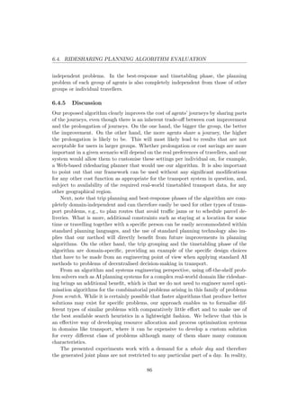 6.4. RIDESHARING PLANNING ALGORITHM EVALUATION
independent problems. In the best-response and timetabling phase, the planning
problem of each group of agents is also completely independent from those of other
groups or individual travellers.
6.4.5 Discussion
Our proposed algorithm clearly improves the cost of agents’ journeys by sharing parts
of the journeys, even though there is an inherent trade-oﬀ between cost improvement
and the prolongation of journeys. On the one hand, the bigger the group, the better
the improvement. On the other hand, the more agents share a journey, the higher
the prolongation is likely to be. This will most likely lead to results that are not
acceptable for users in larger groups. Whether prolongation or cost savings are more
important in a given scenario will depend on the real preferences of travellers, and our
system would allow them to customise these settings per individual on, for example,
a Web-based ridesharing planner that would use our algorithm. It is also important
to point out that our framework can be used without any signiﬁcant modiﬁcations
for any other cost function as appropriate for the transport system in question, and,
subject to availability of the required real-world timetabled transport data, for any
other geographical region.
Next, note that trip planning and best-response phases of the algorithm are com-
pletely domain-independent and can therefore easily be used for other types of trans-
port problems, e.g., to plan routes that avoid traﬃc jams or to schedule parcel de-
liveries. What is more, additional constraints such as staying at a location for some
time or travelling together with a speciﬁc person can be easily accommodated within
standard planning languages, and the use of standard planning technology also im-
plies that our method will directly beneﬁt from future improvements in planning
algorithms. On the other hand, the trip grouping and the timetabling phase of the
algorithm are domain-speciﬁc, providing an example of the speciﬁc design choices
that have to be made from an engineering point of view when applying standard AI
methods to problems of decentralised decision-making in transport.
From an algorithm and systems engineering perspective, using oﬀ-the-shelf prob-
lem solvers such as AI planning systems for a complex real-world domain like rideshar-
ing brings an additional beneﬁt, which is that we do not need to engineer novel opti-
misation algorithms for the combinatorial problems arising in this family of problems
from scratch. While it is certainly possible that faster algorithms that produce better
solutions may exist for speciﬁc problems, our approach enables us to formalise dif-
ferent types of similar problems with comparatively little eﬀort and to make use of
the best available search heuristics in a lightweight fashion. We believe that this is
an eﬀective way of developing resource allocation and process optimisation systems
in domains like transport, where it can be expensive to develop a custom solution
for every diﬀerent class of problems although many of them share many common
characteristics.
The presented experiments work with a demand for a whole day and therefore
the generated joint plans are not restricted to any particular part of a day. In reality,
86
 