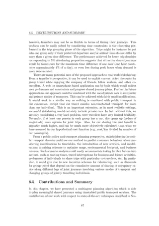 6.5. CONTRIBUTIONS AND SUMMARY
however, travellers may not be so ﬂexible in terms of timing their journeys. This
problem can be easily solved by considering time constraints in the clustering per-
formed in the trip grouping phase of the algorithm. Trips might for instance be put
into one group only if their preferred departure and/or arrival times do not diﬀer by
more than a given time diﬀerence. The performance achieved for lower trip densities
corresponding to 5% ridesharing proportion suggests that attractive shared journeys
would be found even for the maximum time diﬀerence of one hour (one hour consti-
tutes approximately 4% of a day), or even less during peek hours when demand is
more concentrated.
There are many potential uses of the proposed approach to real-world ridesharing:
From a traveller’s perspective, it can be used to exploit current ticket discounts for
group travel while enjoying the company of friends, fellow workers, and other co-
travellers. A web- or smartphone-based application can be built which would collect
user preferences and constraints and propose shared journey plans. Further, in future
applications our approach could be combined with the use of private cars to mix public
and private modes of transport. This can be achieved with fairly small modiﬁcations.
It would work in a similar way as walking is combined with public transport in
our evaluation, except that car travel enables non-timetabled transport for more
than one individual. This is an important extension, as in most realistic settings,
successful ridesharing would certainly include private cars. In fact, without this, we
are only considering a very hard problem, were travellers have very limited ﬂexibility.
Naturally, if at least one person in each group has a car, this opens up (orders of
magnitude) more options for joint trips. Also, for car sharing the cost beneﬁt is
arguably much higher, and can be much more objectively calculated than what we
have assumed in our hypothetical cost function (e.g., cost/km divided by number of
car passengers).
From a public policy and transport planning perspective, stakeholders in the pub-
lic transport domain could use our method to predict customer behaviour when con-
sidering modiﬁcations to timetables, the introduction of new services, and modiﬁ-
cations to pricing schemes to optimise usage, environmental footprint, and business
revenue. Such scenario analysis could easily accommodate taking further factors into
account, such as waiting times, travel interruptions for business and leisure activities,
preferences of individuals to share trips with particular co-travellers, etc. In partic-
ular, it could give rise to new incentive schemes for ridesharing, such as discounts
for group travel that depend on the cumulative amount of sharing or occupancy ra-
tios along diﬀerent legs of joint journeys involving various modes of transport and
changing groups of jointly travelling individuals.
6.5 Contributions and Summary
In this chapter, we have presented a multiagent planning algorithm which is able
to plan meaningful shared journeys using timetabled public transport services. The
contribution of our work with respect to state-of-the-art techniques described in Sec-
87
 